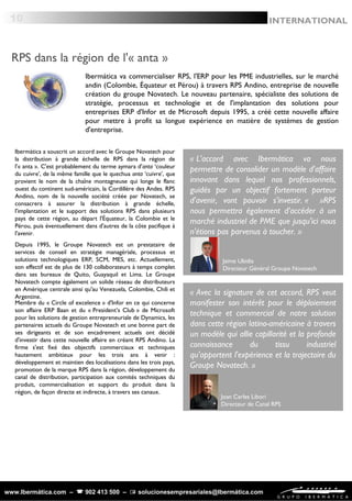 « Avec la signature de cet accord, RPS veut
manifester son intérêt pour le déploiement
technique et commercial de notre solution
dans cette région latino-américaine à travers
un modèle qui allie capillarité et la profonde
connaissance du tissu industriel
qu'apportent l'expérience et la trajectoire du
Groupe Novatech. »
Joan Carles Libori
Directeur de Canal RPS
« L'accord avec Ibermática va nous
permettre de consolider un modèle d'affaire
innovant dans lequel nos professionnels,
guidés par un objectif fortement porteur
d'avenir, vont pouvoir s'investir. «   »RPS
nous permettra également d'accéder à un
marché industriel de PME que jusqu'ici nous
n'étions pas parvenus à toucher. »
Jaime Ubidia
Directeur Général Groupe Novatech
www.Ibermática.com –  902 413 500 –  solucionesempresariales@Ibermática.com
RPS dans la région de l'« anta »
10 INTERNATIONAL
Ibermática va commercialiser RPS, l'ERP pour les PME industrielles, sur le marché
andin (Colombie, Équateur et Pérou) à travers RPS Andino, entreprise de nouvelle
création du groupe Novatech. Le nouveau partenaire, spécialiste des solutions de
stratégie, processus et technologie et de l'implantation des solutions pour
entreprises ERP d'Infor et de Microsoft depuis 1995, a créé cette nouvelle affaire
pour mettre à profit sa longue expérience en matière de systèmes de gestion
d'entreprise.
Ibermática a souscrit un accord avec le Groupe Novatech pour
la distribution à grande échelle de RPS dans la région de
l'« anta ». C'est probablement du terme aymara d'anta ‘couleur
du cuivre’, de la même famille que le quechua anta ‘cuivre’, que
provient le nom de la chaîne montagneuse qui longe le flanc
ouest du continent sud-américain, la Cordillère des Andes. RPS
Andino, nom de la nouvelle société créée par Novatech, se
consacrera à assurer la distribution à grande échelle,
l'implantation et le support des solutions RPS dans plusieurs
pays de cette région, au départ l'Équateur, la Colombie et le
Pérou, puis éventuellement dans d'autres de la côte pacifique à
l'avenir.
Depuis 1995, le Groupe Novatech est un prestataire de
services de conseil en stratégie managériale, processus et
solutions technologiques ERP, SCM, MES, etc. Actuellement,
son effectif est de plus de 130 collaborateurs à temps complet
dans ses bureaux de Quito, Guayaquil et Lima. Le Groupe
Novatech compte également un solide réseau de distributeurs
en Amérique centrale ainsi qu'au Venezuela, Colombie, Chili et
Argentine.
 
Membre du « Circle of excelence » d'Infor en ce qui concerne
son affaire ERP Baan et du « President’s Club » de Microsoft
pour les solutions de gestion entrepreneuriale de Dynamics, les
partenaires actuels du Groupe Novatech et une bonne part de
ses dirigeants et de son encadrement actuels ont décidé
d'investir dans cette nouvelle affaire en créant RPS Andino. La
firme s'est fixé des objectifs commerciaux et techniques
hautement ambitieux pour les trois ans à venir :
développement et maintien des localisations dans les trois pays,
promotion de la marque RPS dans la région, développement du
canal de distribution, participation aux comités techniques du
produit, commercialisation et support du produit dans la
région, de façon directe et indirecte, à travers ses canaux.
 