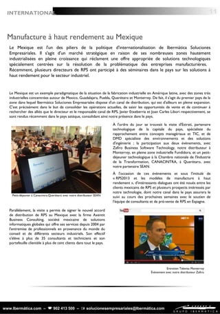 www.Ibermática.com –  902 413 500 –  solucionesempresariales@Ibermática.com
Manufacture à haut rendement au Mexique
Le Mexique est l'un des piliers de la politique d'internationalisation de Ibermática Soluciones
Empresariales. Il s'agit d'un marché stratégique en raison de ses nombreuses zones hautement
industrialisées en pleine croissance qui réclament une offre appropriée de solutions technologiques
spécialement centrées sur la résolution de la problématique des entreprises manufacturières.
Récemment, plusieurs directeurs de RPS ont participé à des séminaires dans le pays sur les solutions à
haut rendement pour le secteur industriel.
Le Mexique est un exemple paradigmatique de la situation de la fabrication industrielle en Amérique latine, avec des zones très
industrielles concentrées autour de Mexico, Guadalajara, Puebla, Querétaro et Monterrey. De fait, il s'agit du premier pays de la
zone dans lequel Ibermática Soluciones Empresariales dispose d'un canal de distribution, qui est d'ailleurs en pleine expansion.
C'est précisément dans le but de consolider les opérations actuelles, de saisir les opportunités de vente et de continuer à
rechercher des alliés que le directeur et le responsable canal de RPS, Javier Etxeberria et Joan Carles Libori respectivement, se
sont rendus récemment dans le pays aztèque, consolidant ainsi notre présence dans le pays.
À l'ordre du jour se trouvait la visite d'Estrati, partenaire
technologique de la capitale du pays, spécialiste du
rapprochement entre concepts managériaux et TIC, et de
DMD spécialiste des environnements et des solutions
d'ingénierie ; la participation aux deux évènements, avec
Zafiro Business Software Technology, notre distributeur à
Monterrey, en pleine zone industrielle Fundidora, et un petit-
déjeuner technologique à la Chambre nationale de l'Industrie
de la Transformation, CANACINTRA, à Querétaro, avec
notre partenaire SEAN.
À l'occasion de ces évènements et sous l'intitulé de
« RPS2013 et les modèles de manufacture à haut
rendement », d'intéressants dialogues ont été noués entre les
clients mexicains de RPS et plusieurs prospects intéressés par
notre technologie, dont notre canal dans le pays assurera le
suivi au cours des prochaines semaines avec le soutien de
l'équipe de consultants et de pré-vente de RPS en Espagne.
Parallèlement, la visite a permis de signer le nouvel accord
de distribution de RPS au Mexique avec la firme Axentit
Business Consulting, société mexicaine de solutions
informatiques globales qui offre ses services depuis 2004 par
l'entremise de professionnels en provenance du monde du
conseil et de différents secteurs industriels. Son effectif
s'élève à plus de 35 consultants et techniciens et son
portefeuille clientèle à plus de cent clients dans tout le pays.
Petit-déjeuner à Canacintra-Querétaro avec notre distributeur SEAN
Entretien Televisa Monterrey
Évènement avec notre distributeur Zafiro
11INTERNATIONAL
 