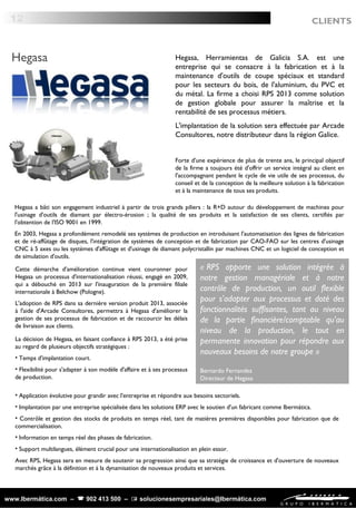 Hegasa a bâti son engagement industriel à partir de trois grands piliers : la R+D autour du développement de machines pour
l'usinage d'outils de diamant par électro-érosion ; la qualité de ses produits et la satisfaction de ses clients, certifiés par
l'obtention de l'ISO 9001 en 1999.
En 2003, Hegasa a profondément remodelé ses systèmes de production en introduisant l'automatisation des lignes de fabrication
et de ré-affûtage de disques, l'intégration de systèmes de conception et de fabrication par CAO-FAO sur les centres d'usinage
CNC à 5 axes ou les systèmes d'affûtage et d'usinage de diamant polycristallin par machines CNC et un logiciel de conception et
de simulation d'outils.
www.Ibermática.com –  902 413 500 –  solucionesempresariales@Ibermática.com
Hegasa Hegasa, Herramientas de Galicia S.A. est une
entreprise qui se consacre à la fabrication et à la
maintenance d'outils de coupe spéciaux et standard
pour les secteurs du bois, de l'aluminium, du PVC et
du métal. La firme a choisi RPS 2013 comme solution
de gestion globale pour assurer la maîtrise et la
rentabilité de ses processus métiers.
L'implantation de la solution sera effectuée par Arcade
Consultores, notre distributeur dans la région Galice.
Forte d'une expérience de plus de trente ans, le principal objectif
de la firme a toujours été d'offrir un service intégral au client en
l'accompagnant pendant le cycle de vie utile de ses processus, du
conseil et de la conception de la meilleure solution à la fabrication
et à la maintenance de tous ses produits.
« RPS apporte une solution intégrée à
notre gestion managériale et à notre
contrôle de production, un outil flexible
pour s'adapter aux processus et doté des
fonctionnalités suffisantes, tant au niveau
de la partie financière/comptable qu'au
niveau de la production, le tout en
permanente innovation pour répondre aux
nouveaux besoins de notre groupe »
Bernardo Fernandez
Directeur de Hegasa
La décision de Hegasa, en faisant confiance à RPS 2013, a été prise
au regard de plusieurs objectifs stratégiques :
• Temps d'implantation court.
• Flexibilité pour s'adapter à son modèle d'affaire et à ses processus
de production.
Cette démarche d'amélioration continue vient couronner pour
Hegasa un processus d'internationalisation réussi, engagé en 2009,
qui a débouché en 2013 sur l'inauguration de la première filiale
internationale à Belchow (Pologne).
L'adoption de RPS dans sa dernière version produit 2013, associée
à l'aide d'Arcade Consultores, permettra à Hegasa d'améliorer la
gestion de ses processus de fabrication et de raccourcir les délais
de livraison aux clients.
• Application évolutive pour grandir avec l'entreprise et répondre aux besoins sectoriels.
• Implantation par une entreprise spécialisée dans les solutions ERP avec le soutien d'un fabricant comme Ibermática.
• Contrôle et gestion des stocks de produits en temps réel, tant de matières premières disponibles pour fabrication que de
commercialisation.
• Information en temps réel des phases de fabrication.
• Support multilangues, élément crucial pour une internationalisation en plein essor.
Avec RPS, Hegasa sera en mesure de soutenir sa progression ainsi que sa stratégie de croissance et d'ouverture de nouveaux
marchés grâce à la définition et à la dynamisation de nouveaux produits et services.
 
12 CLIENTS
 