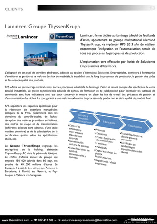 www.Ibermática.com –  902 413 500 –  solucionesempresariales@Ibermática.com
Lamincer, Groupe ThyssenKrupp
Lamincer, firme dédiée au laminage à froid de feuillards
d'acier, appartenant au groupe multinational allemand
ThyssenKrupp, va implanter RPS 2013 afin de réaliser
notamment l'intégration et l'automatisation totale de
tous ses processus logistiques et de production.
L'implantation sera effectuée par l'unité de Soluciones
Empresariales d'Ibermática.
L'adoption de cet outil de dernière génération, adossée au soutien d'Ibermática Soluciones Empresariales, permettra à l'entreprise
d'améliorer sa gestion et sa maîtrise des flux de matériels, la traçabilité tout le long du processus de production, la gestion des coûts
et l'assurance-qualité des produits.
RPS offrira un paramétrage vertical centré sur les processus industriels de laminage d'acier et tenant compte des spécificités de cette
activité industrielle. Le projet comprend des activités de conseil, de formation et de collaboration pour concevoir les tableaux de
commande avec leurs indicateurs ainsi que pour concevoir et mettre en place les flux de travail des processus de gestion et
d'automatisation des tâches. Le tout garantira une maîtrise exhaustive du processus de production et de la qualité du produit final.
13CLIENTS
RPS apportera des capacités spécifiques pour
la résolution des questions managériales
critiques de la firme, notamment dans les
domaines du contrôle-qualité, de l'achat-
réception des matières premières en bobines,
des ordres de coupe et de transformation
(différents produits sont obtenus d'une seule
matière première) et de la palettisation, de la
certification qualité selon les spécifications
client, etc.
Le Groupe ThyssenKrupp regroupe les
entreprises de la holding allemande
ThyssenKrupp AG dans la péninsule ibérique.
Le chiffre d'affaires annuel du groupe, qui
emploie 150 000 salariés dans 80 pays, est
proche de 40 000 millions d'euros. En
Espagne, il possède des usines aux Asturies, à
Barcelone, à Madrid, en Navarre, au Pays
basque, à Valence et à Saragosse.
 