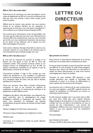 2
LETTRE DU
DIRECTEUR
www.Ibermática.com –  902 413 500 –  solucionesempresariales@Ibermática.com
RPS en 2013. Une année déjà ?
 
Pardonnez-moi de commencer par cette interrogation, mais la
vitesse de déploiement de RPS sur le marché international a été
telle que nous nous sommes à peine rendu compte qu'une
année est passée.
Difficile donc de résumer cette période, mais nous mettrons
l'accent ici sur quelques éléments qui ont représenté un
important pas en avant pour nous tous, grâce, naturellement, à
votre confiance et au travail de toutes les équipes de RPS.
 
Vous noterez qu'un enthousiasme certain est perceptible, c'est
vrai, alors que les temps sont durs pour tous. Mais quand nous
montrons RPS à de nouvelles firmes, c'est pour nous une fierté
que de dire que nous représentons l'expression des processus
de nos clients, de leur efficience, avec le support de notre
effort technologique d'innovation.
Cette somme collective d'énergie industrielle et créatrice nous
a poussés à grandir et à nous étendre à de nombreux pays, et
c'est cette pulsion que je souhaite partager avec vous.
 
RPS en 2014. Où allons-nous ?
 
Je crois qu'il est important de connaître la stratégie et les
facteurs qui vont guider le futur de RPS au cours des
prochaines années. C'est pourquoi j'aimerais insister ici sur
quelques vecteurs de développement qui font de RPS une
solution extrêmement compétitive et qui apporte un plus de
différentiation à l'activité de nos clients :
 
•Connaissance focalisée. Il s'agit là d'un concept que nous
n'allons pas abandonner et nous travaillons à la génération
continue de connaissances dans le domaine industriel à partir
de la conception même de l'usine, ainsi que dans le domaine
spécifique de la distribution.
•Vision par processus. Nous allons introduire d'importantes
nouveautés en tout ce qui concerne les capacités de
modélisation managériale, de monitoring des métriques et de
déploiement du plan d'affaires annuel.
•Intelligence des affaires. Chez Ibermática, nous disposons d'un
grand savoir-faire dans le développement de projets
d'intelligence artificielle et l'exploration des données. Nos
clients nous demandent de développer des capacités
d'interprétation de grands volumes de données de façon simple
et rapide.
 
•Gestion intelligente de l'information documentaire.
 
•Nouveaux niveaux d'intégration avec l'ingénierie et l'usine.
 
•Mobilité totale.
 
L'innovation et la connaissance restant les grands éléments
différenciateurs.
 
 
Que pensent nos clients ?
 
Nous avons là un vaste domaine d'exploration et un terreau
fertile pour les nouvelles idées et propositions de valeur.
 
Si vous me posez la question, je pourrais peut-être vous dire
que l'ERP est en train de passer du stade d'outil endogame,
nécessaire pour obtenir de l'information sur l'entreprise et
réaliser les tâches administratives, au stade d'une machine
technologique pour doper les résultats.
 
Conscient de cette évolution, RPS appartient à cette
nouvelle génération pour laquelle la technologie doit
transformer en valeur et en facteur de différenciation le
savoir implicite dans les processus de l'entreprise.
 
Les personnes sont un élément-clé de cette transformation
et ce que nous appelons « social RPS » apparaît comme une
capacité de socialisation de l'information qui annonce un
authentique bouleversement.
  
Et enfin j'aimerais souligner, face à une année riche en défis,
que notre force réside dans notre capacité d'écoute,
d'apprentissage et de proposition. Je vous encourage donc à
travailler avec nous vos idées et vos problèmes, car nous ne
sommes pas des « informaticiens », nous sommes des
développeurs d'affaires dont nous connaissons les processus
métiers et que nous appuyons avec nos propositions
technologiques.
 
Avec grand plaisir.
Javier Etxeberria Garmendia
Directeur de RPS et d'Ibermática Soluciones Empresariales
 