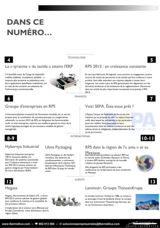 Hegasa, Herramientas de Galicia S.A., a choisi
RPS 2013 comme solution de gestion globale
pour améliorer la maîtrise et la rentabilité de
ses processus métiers.
L'implantation de la solution sera effectuée par
Arcade Consultores, notre distributeur dans la
région Galice.
La société Lamincer, fondée en 1986, se consacre
au laminage à froid de feuillards d'acier et compte
dans son actionnariat Thyssenkrupp Services, qui
en est l'actionnaire majoritaire.
L'internationalisation croissante de l'économie mondiale est un terrain
propice pour la constitution de nouveaux groupes ou conglomérats
industriels. La version 2013 de RPS, en élargissant les fonctionnalités
multi- et inter-entreprise, autorise une meilleure gestion et vision de la
chaîne logistique partagée de ces nouveaux modèles de gestion
managériale.
3
L'irrésistible essor de l'usage de dispositifs
mobiles (tablettes, smartphones, phablets…),
toujours plus puissants et polyvalents avec
leurs applications spécifiques multitâches, est
en voie de les convertir en substituts de
l'informatique conventionnelle.
La « tyrannie » du tactile a atteint l'ERP
TECHNOLOGIE
En tant que fabricants de logiciels, nous prenons un engagement continu
vis-à-vis de toutes les personnes et les entités qui font confiance à notre
produit, dont elles attendent une réponse adaptée à toutes leurs
exigences. Les mises à jour de RPS garantissent son alignement sur les
dernières tendances et les évolutions de la réglementation. Découvrez
dans cet article les plus importantes nouveautés incorporées à RPS
2013.
RPS 2013 : en croissance constante
FINANCES
Groupe d'entreprises en RPS Voici SEPA. Êtes-vous prêt ?
INTERNATIONAL
Hybernya Industrial, entreprise
100 % mexicaine dédiée à la
fabrication de systèmes automatisés
pour l'industrie alimentaire, a misé
sur RPS 2013 comme solution de
gestion intégrée par l'intermédiaire
de notre distributeur SEAN.
Hybernya Industrial
CLIENTS
Hegasa Lamincer, Groupe ThyssenKrupp
L'Espace Unique de Paiements en Euros est une
initiative qui se propose de bâtir un espace financier
unifié dans lequel les entreprises et les particuliers
pourront réaliser leurs paiements et leurs
encaissements dans les mêmes conditions et avec les
mêmes droits et obligations, indépendamment du lieu
où ils se trouvent.
Ibermática commercialisera sa solution RPS sur
le marché andin (Colombie, Équateur et Pérou)
à travers RPS Andino, entreprise de nouvelle
création du groupe Novatech.
Des dirigeants de RPS participent à des
conférences sur la fabrication de haut rendement
au Mexique.
Ulma Packaging, un des leaders
mondiaux des systèmes de
conditionnement, a commencé
l'implantation de la solution SAT
(Service d'Assistance Technique)
de RPS dans 16 pays du monde
entier.
RPS dans la région de l'« anta » et au
Mexique
Ulma Packaging
www.Ibermática.com –  902 413 500 –  solucionesempresariales@Ibermática.com
DANS CE
NUMÉRO…
4
5
7
5
6 7
10-11
12
8-9
13
 