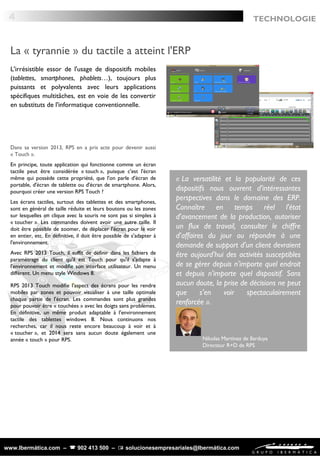 www.Ibermática.com –  902 413 500 –  solucionesempresariales@Ibermática.com
TECHNOLOGIE
L'irrésistible essor de l'usage de dispositifs mobiles
(tablettes, smartphones, phablets…), toujours plus
puissants et polyvalents avec leurs applications
spécifiques multitâches, est en voie de les convertir
en substituts de l'informatique conventionnelle.
Dans sa version 2013, RPS en a pris acte pour devenir aussi
« Touch ».
En principe, toute application qui fonctionne comme un écran
tactile peut être considérée « touch », puisque c'est l'écran
même qui possède cette propriété, que l'on parle d'écran de
portable, d'écran de tablette ou d'écran de smartphone. Alors,
pourquoi créer une version RPS Touch ?
Les écrans tactiles, surtout des tablettes et des smartphones,
sont en général de taille réduite et leurs boutons ou les zones
sur lesquelles on clique avec la souris ne sont pas si simples à
« toucher ». Les commandes doivent avoir une autre taille. Il
doit être possible de zoomer, de déplacer l'écran pour le voir
en entier, etc. En définitive, il doit être possible de s'adapter à
l'environnement. 
Avec RPS 2013 Touch, il suffit de définir dans les fichiers de
paramétrage du client qu'il est Touch pour qu'il s'adapte à
l'environnement et modifie son interface utilisateur. Un menu
différent. Un menu style Windows 8.
4
La « tyrannie » du tactile a atteint l'ERP
« La versatilité et la popularité de ces
dispositifs nous ouvrent d'intéressantes
perspectives dans le domaine des ERP.
Connaître en temps réel l'état
d'avancement de la production, autoriser
un flux de travail, consulter le chiffre
d'affaires du jour ou répondre à une
demande de support d'un client devraient
être aujourd'hui des activités susceptibles
de se gérer depuis n'importe quel endroit
et depuis n'importe quel dispositif. Sans
aucun doute, la prise de décisions ne peut
que s'en voir spectaculairement
renforcée ».
Nikolas Martinez de Ilarduya
Directeur R+D de RPS
RPS 2013 Touch modifie l'aspect des écrans pour les rendre
mobiles par zones et pouvoir visualiser à une taille optimale
chaque partie de l'écran. Les commandes sont plus grandes
pour pouvoir être « touchées » avec les doigts sans problèmes.
En définitive, un même produit adaptable à l'environnement
tactile des tablettes windows 8. Nous continuons nos
recherches, car il nous reste encore beaucoup à voir et à
« toucher », et 2014 sera sans aucun doute également une
année « touch » pour RPS.
 