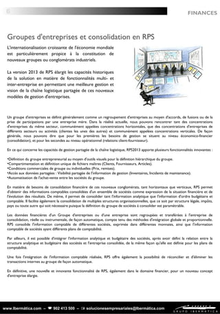 www.Ibermática.com –  902 413 500 –  solucionesempresariales@Ibermática.com
L'internationalisation croissante de l'économie mondiale
est particulièrement propice à la constitution de
nouveaux groupes ou conglomérats industriels.
La version 2013 de RPS élargit les capacités historiques
de la solution en matière de fonctionnalités multi- et
inter-entreprise en permettant une meilleure gestion et
vision de la chaîne logistique partagée de ces nouveaux
modèles de gestion d'entreprises.
Un groupe d'entreprises se définit généralement comme un regroupement d'entreprises au moyen d'accords, de fusions ou de la
prise de participations par une entreprise mère. Dans la réalité actuelle, nous pouvons rencontrer tant des concentrations
d'entreprises du même secteur, communément appelées concentrations horizontales, que des concentrations d'entreprises de
différents secteurs ou activités (clientes les unes des autres) et communément appelées concentrations verticales. De façon
générale, nous pouvons dire que pour les premières les besoins de gestion se situent au niveau économico-financier
(consolidation), et pour les secondes au niveau opérationnel (relations client-fournisseur).
En ce qui concerne les capacités de gestion partagée de la chaîne logistique, RPS2013 apporte plusieurs fonctionnalités innovantes :
•Définition du groupe entrepreneurial au moyen d'outils visuels pour la définition hiérarchique du groupe.
•Compartimentation et définition unique de fichiers maîtres (Clients, Fournisseurs, Articles).
•Conditions commerciales de groupe ou individuelles (Prix, remises).
•Accès aux données partagées : Visibilité partagée de l'information de gestion (Inventaires, Incidents de maintenance).
•Automatisation de l'achat-vente entre les sociétés du groupe.
En matière de besoins de consolidation financière de ces nouveaux conglomérats, tant horizontaux que verticaux, RPS permet
d'obtenir des informations comptables consolidées d'un ensemble de sociétés comme expression de la situation financière et de
l'évolution des résultats. De même, il permet de consolider tant l'information analytique que l'information d'ordre budgétaire et
comptable. Il facilite également la consolidation de multiples structures organisationnelles, que ce soit par structure légale, impôts,
pays ou toute autre qui soit nécessaire puisque la définition du groupe de sociétés à consolider est paramétrable.
Les données financières d'un Groupe d'entreprises ou d'une entreprise sont regroupées et transférées à l'entreprise de
consolidation, réelle ou instrumentale, de façon automatique, compte tenu des méthodes d'intégration globale et proportionnelle.
RPS consolide l'information comptable de différentes sociétés, exprimée dans différentes monnaies, ainsi que l'information
comptable de sociétés ayant différents plans de comptabilité.
Par ailleurs, il est possible d'intégrer l'information analytique et budgétaire des sociétés, après avoir défini la relation entre la
structure analytique et budgétaire des sociétés et l'entreprise consolidée, de la même façon qu'elle est définie pour les plans de
comptabilité.
Une fois l'intégration de l'information comptable réalisée, RPS offre également la possibilité de réconcilier et d'éliminer les
transactions internes au groupe de façon automatique.
En définitive, une nouvelle et innovante fonctionnalité de RPS, également dans le domaine financier, pour un nouveau concept
d'entreprise élargie.
Groupes d'entreprises et consolidation en RPS
FINANCES6
 