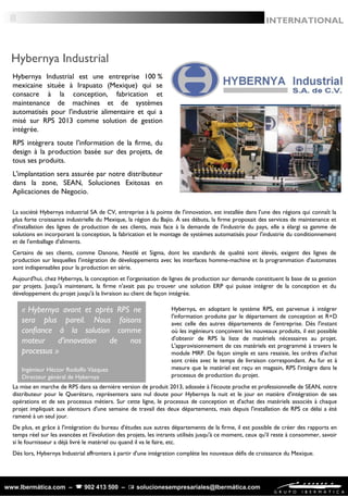 www.Ibermática.com –  902 413 500 –  solucionesempresariales@Ibermática.com
La société Hybernya industrial SA de CV, entreprise à la pointe de l'innovation, est installée dans l'une des régions qui connaît la
plus forte croissance industrielle du Mexique, la région du Bajío. À ses débuts, la firme proposait des services de maintenance et
d'installation des lignes de production de ses clients, mais face à la demande de l'industrie du pays, elle a élargi sa gamme de
solutions en incorporant la conception, la fabrication et le montage de systèmes automatisés pour l'industrie du conditionnement
et de l'emballage d'aliments.
Certains de ses clients, comme Danone, Nestlé et Sigma, dont les standards de qualité sont élevés, exigent des lignes de
production sur lesquelles l'intégration de développements avec les interfaces homme-machine et la programmation d'automates
sont indispensables pour la production en série.
Aujourd'hui, chez Hybernya, la conception et l'organisation de lignes de production sur demande constituent la base de sa gestion
par projets. Jusqu'à maintenant, la firme n'avait pas pu trouver une solution ERP qui puisse intégrer de la conception et du
développement du projet jusqu'à la livraison au client de façon intégrée.
8
Hybernya Industrial
INTERNATIONAL
Hybernya Industrial est une entreprise 100 %
mexicaine située à Irapuato (Mexique) qui se
consacre à la conception, fabrication et
maintenance de machines et de systèmes
automatisés pour l'industrie alimentaire et qui a
misé sur RPS 2013 comme solution de gestion
intégrée.
RPS intègrera toute l'information de la firme, du
design à la production basée sur des projets, de
tous ses produits.
L'implantation sera assurée par notre distributeur
dans la zone, SEAN, Soluciones Exitosas en
Aplicaciones de Negocio.
Hybernya, en adoptant le système RPS, est parvenue à intégrer
l'information produite par le département de conception et R+D
avec celle des autres départements de l'entreprise. Dès l'instant
où les ingénieurs conçoivent les nouveaux produits, il est possible
d'obtenir de RPS la liste de matériels nécessaires au projet.
L'approvisionnement de ces matériels est programmé à travers le
module MRP. De façon simple et sans resaisie, les ordres d'achat
sont créés avec le temps de livraison correspondant. Au fur et à
mesure que le matériel est reçu en magasin, RPS l'intègre dans le
processus de production du projet.
La mise en marche de RPS dans sa dernière version de produit 2013, adossée à l'écoute proche et professionnelle de SEAN, notre
distributeur pour le Querétaro, représentera sans nul doute pour Hybernya la nuit et le jour en matière d'intégration de ses
opérations et de ses processus métiers. Sur cette ligne, le processus de conception et d'achat des matériels associés à chaque
projet impliquait aux alentours d'une semaine de travail des deux départements, mais depuis l'installation de RPS ce délai a été
ramené à un seul jour.
De plus, et grâce à l'intégration du bureau d'études aux autres départements de la firme, il est possible de créer des rapports en
temps réel sur les avancées et l'évolution des projets, les intrants utilisés jusqu'à ce moment, ceux qu'il reste à consommer, savoir
si le fournisseur a déjà livré le matériel ou quand il va le faire, etc.
Dès lors, Hybernya Industrial affrontera à partir d'une intégration complète les nouveaux défis de croissance du Mexique.
« Hybernya avant et après RPS ne
sera plus pareil. Nous faisons
confiance à la solution comme
moteur d'innovation de nos
processus »
Ingénieur Héctor Rodolfo Vázquez
Directeur général de Hybernya
 