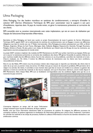 www.Ibermática.com –  902 413 500 –  solucionesempresariales@Ibermática.com
Ulma Packaging
Ibermática et Ulma Packaging ont lancé avec succès un projet d'automatisation de toute la gestion du Service d'Assistance
Technique (SAT), appelé GSAT, de la multinationale de machines de conditionnement, tant en Espagne à travers ses différentes
délégations que dans le monde avec ses 17 filiales internationales. Ulma Packaging est présent physiquement aux USA, au Brésil,
Mexique, Argentine, Afrique du Sud, France, Allemagne, Italie, Hollande, Belgique, Royaume-Uni, Australie, Portugal, Roumanie,
Pologne, Ukraine et Russie. De plus, grâce à son réseau de distribution qui s'étend à plus de 50 pays de tous les continents, ses
exportations couvrent pratiquement le monde entier.
Le projet GSAT consiste à implanter des modules de RPS Maintenance et de SAT pour prêter main-forte aux équipes d'Ulma qui
ont à assurer la maintenance préventive et corrective des installations des clients. RPS gèrera l'ensemble du système d'alertes du
parc machines installé chez les différents clients, fournira des solutions en cas de problèmes, contrôlera les matériels et la main-
d'œuvre employés, etc. De même, il traitera les différents contrats de maintenance avec les clients avec leurs conditions,
renouvellements et factures.
Dans le cas des filiales, RPS traitera tous les processus métiers dans chaque pays et répondra aux demandes des clients dans le
cadre de ce qui sera un premier niveau de service. Si la filiale n'est pas en mesure de résoudre le problème, RPS permettra de le
relayer à la centrale. De même, il contrôlera à tout moment dans quel état se trouve cet incident et sa solution. La gestion des
solutions à travers le contrôle des matériels et des heures employés, ainsi que la facturation ultérieure, seront traités depuis le
RPS Maintenance. Dans chaque filiale, RPS aura sa localisation correspondante avec les conditions légales ainsi que les us et
coutumes du pays concerné.
 
 
Ulma Packaging, l'un des leaders mondiaux en systèmes de conditionnement, a entrepris d'installer la
solution SAT (Service d'Assistance Technique) de RPS pour automatiser tout le support à son parc
d'installations, reparties dans 16 pays du monde entier, et gérer la maintenance préventive et corrective de
ses clients.
RPS consolide ainsi sa vocation internationale avec cette implantation, qui est en cours de réalisation par
l'équipe de Soluciones Empresariales d'Ibermática.
« Le projet GSAT permettra sans nul doute à
Ulma d'atteindre ses objectifs initiaux qui sont
les suivants : une agilité accrue dans la
réalisation des processus métiers ; améliorer les
relations avec les tiers (clients et/ou
fournisseurs) ; établir une planification des
ressources et améliorer la communication entre
les départements au cours du processus de
développement des produits »
Iñaki Aguirreolea
Directeur des opérations Ibermática SEML'entreprise disposera en temps réel de toute l'information
critique nécessaire pour la prise de décisions, de façon rapide et
flexible, ainsi que d'une information absolument fiable en provenance du système. En intégrant les différents processus de
conception existants, le système augmentera la réutilisation de l'information générée pour chacun d'eux. Finalement, il permettra
de contrôler les matériels et les temps de processus, facilitera la collecte d'informations et fournira les données nécessaires à son
amélioration continue.
9INTERNATIONAL
 