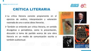 ➢ La crítica literaria consiste propiamente en el
ejercicio de análisis, interpretación y valoración
razonada de una o varias obras literarias.
➢ También se entiende por crítica literaria, en sentido
divulgativo o periodístico, como la presentación,
discusión o toma de partido acerca de una obra
literaria en un medio de comunicación escrito o
también audiovisual.
 