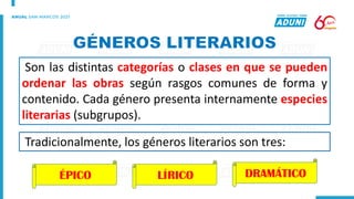 Son las distintas categorías o clases en que se pueden
ordenar las obras según rasgos comunes de forma y
contenido. Cada género presenta internamente especies
literarias (subgrupos).
Tradicionalmente, los géneros literarios son tres:
ÉPICO LÍRICO DRAMÁTICO
 