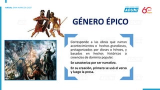 Corresponde a las obras que narran
acontecimientos o hechos grandiosos,
protagonizados por dioses o héroes, y
basados en hechos históricos o
creencias de dominio popular.
Se caracteriza por ser narrativo.
En su creación, primero se usó el verso
y luego la prosa.
GÉNERO ÉPICO
 
