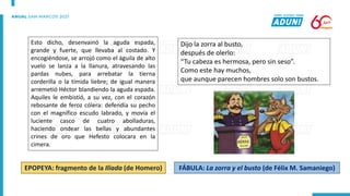 Esto dicho, desenvainó la aguda espada,
grande y fuerte, que llevaba al costado. Y
encogiéndose, se arrojó como el águila de alto
vuelo se lanza a la llanura, atravesando las
pardas nubes, para arrebatar la tierna
corderilla o la tímida liebre; de igual manera
arremetió Héctor blandiendo la aguda espada.
Aquiles le embistió, a su vez, con el corazón
rebosante de feroz cólera: defendía su pecho
con el magnífico escudo labrado, y movía el
luciente casco de cuatro abolladuras,
haciendo ondear las bellas y abundantes
crines de oro que Hefesto colocara en la
cimera.
EPOPEYA: fragmento de la Iliada (de Homero)
Dijo la zorra al busto,
después de olerlo:
“Tu cabeza es hermosa, pero sin seso”.
Como este hay muchos,
que aunque parecen hombres solo son bustos.
FÁBULA: La zorra y el busto (de Félix M. Samaniego)
 