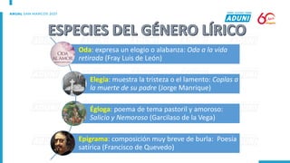 Oda: expresa un elogio o alabanza: Oda a la vida
retirada (Fray Luis de León)
Elegía: muestra la tristeza o el lamento: Coplas a
la muerte de su padre (Jorge Manrique)
Égloga: poema de tema pastoril y amoroso:
Salicio y Nemoroso (Garcilaso de la Vega)
Epigrama: composición muy breve de burla: Poesía
satírica (Francisco de Quevedo)
 