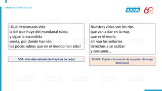 ¡Qué descansada vida
la del que huye del mundanal ruido,
y sigue la escondida
senda, por donde han ido
los pocos sabios que en el mundo han sido!
ODA: A la vida retirada (de Fray Luis de León)
Nuestras vidas son los ríos
que van a dar en la mar,
que es el morir;
allí van los señoríos
derechos a se acabar
y consumir…
ELEGÍA: Coplas a la muerte de su padre (de Jorge
Manrique)
 