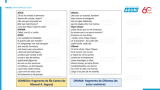 Ollanta
¡No seas un estorbo, hombre!
Aquí mismo te ahogaría.
Así no sigas hablando,
que te rasgo entre mis manos.
Piqui Chaqui
¿Qué haces que no me arrastras
lo mismo que a un perro muerto?
Entonces no me dirías:
–Anda, corre, Piqui Chaqui,
ve a buscarla–. Así cada año,
cada noche, cada día.
Ollanta
Ya te he dicho, Piqui Chaqui:
Si la muerte con su hoz
y todos los cerros juntos
contra mí se levantaran
como enemigos, a ellos,
ahora mismo, yo haría frente
combatiéndolos con fuerza.
Yo, entre la vida y la muerte,
caigo a los pies de mi estrella.
JESÚS:
¿Te se ha metido el demonio
dentro del cuerpo, mujer?
¿No ves que no puede ser
feliz ese matrimonio?
¿Con don Alejo? ¡Qué he oído!
RUFINA:
Cabal; con él, sí, señor.
JESÚS:
¿Un sempiterno hablador
le quieres dar por marido?
Un zanguango con más dengues
que mocita currutaca,
más hueco que una petaca
y lleno de perendengues;
un fatuo que rompe al día
un par o dos de botines,
registrando figurines
de una en otra sastrería:
un baboso, un dominguejo,
cuyo trato nadie estima,
y que sirve en todo Lima
de hazmerreír y de gracejo.
COMEDIA: fragmento de Ña Catita (de
Manuel A. Segura)
DRAMA: fragmento de Ollantay (de
autor anónimo)
 