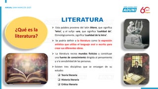 ➢ Esta palabra proviene del latín littera, que significa
‘letra’, y el sufijo -ura, que significa ‘cualidad de’.
Etimológicamente, significa ‘cualidad de la letra’.
➢ Se podría definir a la literatura como la expresión
artística que utiliza el lenguaje oral o escrito para
crear sus diferentes obras.
➢ La literatura recrea mundos ficticios y constituye
una fuente de conocimiento dirigida al pensamiento
y a la sensibilidad de las personas.
➢ Existen tres disciplinas que se encargan de su
estudio:
❑ Teoría literaria
❑ Historia literaria
❑ Crítica literaria
¿Qué es la
literatura?
 