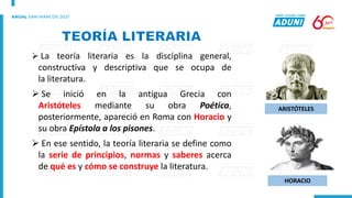 ➢ La teoría literaria es la disciplina general,
constructiva y descriptiva que se ocupa de
la literatura.
➢ Se inició en la antigua Grecia con
Aristóteles mediante su obra Poética,
posteriormente, apareció en Roma con Horacio y
su obra Epístola a los pisones.
➢ En ese sentido, la teoría literaria se define como
la serie de principios, normas y saberes acerca
de qué es y cómo se construye la literatura.
ARISTÓTELES
HORACIO
 