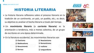➢ La historia literaria reflexiona sobre el proceso literario en la
tradición de un continente, un país, un pueblo, etc.; es decir,
su objetivo es analizar el hecho literario a través del tiempo.
➢ Un movimiento literario (o corriente literaria) es la
orientación o tendencia, más o menos colectiva, de un grupo
de escritores en una época determinada.
➢ En la literatura occidental, los movimientos literarios son
❑ Clasicismo
❑ Medievalismo
❑ Renacimiento
❑ Barroco
❑ Neoclasicismo
❑ Romanticismo
❑ realismo
❑ vanguardismo
 