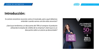 C R E E M O S E N L A E X I G E N C I A
C U R S O D E A R I T M É T I C A
Introducción:
Es común encontrar anuncios como el mostrado, pero ¿qué debemos
entender cuando vemos uno de estos anuncios?
¿Será que tendremos un descuento del 70% al comprar el producto
utilizando la tarjeta de crédito de la empresa? ¿Será que es un
descuento sobre un precio ya descontado?
 
