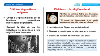 C U R S O D E F I L O S O F Í A C R E E M O S E N L A E X I G E N C I A
Criticó el dogmatismo
religioso.
 Criticó a la Iglesia Católica por su
fanatismo, superstición,
intolerancia y dogmatismo.
El deísmo o la religión natural
“Si Dios no existiera habría que inventarlo,
pero la naturaleza entera nos dice que existe”.
“El mundo me desasosiega, y no puedo
concebir que este reloj exista sin relojero”.
 Rechazó la idea de que los 1. La existencia de Dios es una verdad racional.
individuos no sometidos a una
religión fueran inmorales.
2. Dios creó el mundo, pero no interviene en la historia.
3. El deísta se abstiene de adherirse a una secta.
El deísta «considera que la religión no consiste en las doctrinas
de una metafísica ininteligible, ni en vanas construcciones, sino
en la adoración y en la justicia. Hacer el bien, ése es su culto;
estar sometido a Dios, tal es su doctrina [...]. Socorre al
indigente y defiende al oprimido».
 