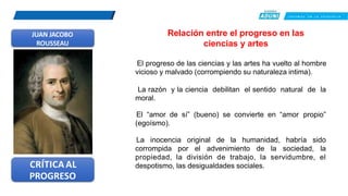 C R E E M O S E N L A E X I G E N C I A
JUAN JACOBO
ROUSSEAU
Relación entre el progreso en las
ciencias y artes
El progreso de las ciencias y las artes ha vuelto al hombre
vicioso y malvado (corrompiendo su naturaleza intima).
La razón y la ciencia debilitan el sentido natural de la
moral.
El “amor de sí” (bueno) se convierte en “amor propio”
(egoísmo).
CRÍTICA AL
PROGRESO
La inocencia original de la humanidad, habría sido
corrompida por el advenimiento de la sociedad, la
propiedad, la división de trabajo, la servidumbre, el
despotismo, las desigualdades sociales.
 