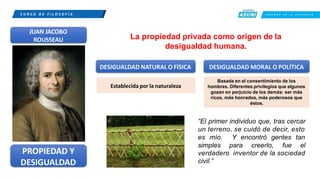 C U R S O D E F I L O S O F Í A C R E E M O S E N L A E X I G E N C I A
JUAN JACOBO
ROUSSEAU La propiedad privada como origen de la
desigualdad humana.
DESIGUALDAD NATURAL O FÍSICA DESIGUALDAD MORAL O POLÍTICA
Establecida por la naturaleza
Basada en el consentimiento de los
hombres. Diferentes privilegios que algunos
gozan en perjuicio de los demás: ser más
ricos, más honrados, más poderosos que
éstos.
“El primer individuo que, tras cercar
un terreno, se cuidó de decir, esto
PROPIEDAD Y
DESIGUALDAD
es mío. Y encontró gentes tan
simples para creerlo, fue el
verdadero inventor de la sociedad
civil.”
 