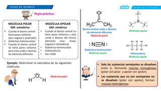 C R E E M O S E N L A E X I G E N C I A
C U R S O D E Q U Í M I C A
✓ Cuando el átomo central
tiene pares solitarios
(sea: angular o piramidal)
✓ Diatómica heteronuclear.
✓ Cuando el átomo central
no tiene pares solitarios
pero esta unido a átomos
de elemento diferente.
MOLÉCULA POLAR
GM: asimétrica
• Cuando el átomo central no
tiene pares solitarios y esta
unido a átomos del mismo
elemento (sea: lineal,
trigonal o tetraédrica)
• Diatómica homonuclear
• Hidrocarburos
• Gas noble
MOLÉCULA APOLAR
GM: simétrica
Regla práctica:
Ejemplo: Determinar la naturaleza de las siguientes
moléculas.
Molécula polar
Átomo central unido a átomos
de elemento diferente
Molécula polar
Molécula apolar
Diatómica homonuclear
Molécula apolar Hidrocarburo
Molécula apolar
▪ Solo las sustancias semejantes se disuelven
entre sí, formando mezclas homogéneas
(polar con polar y apolar con apolar).
▪ Las sustancias que no son semejantes no
se disuelven (polar con apolar), forman
mezclas heterogéneas.
 