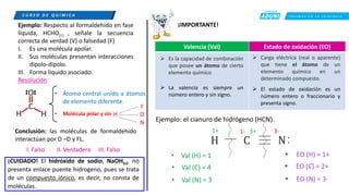 C R E E M O S E N L A E X I G E N C I A
C U R S O D E Q U í M I C A
Ejemplo: Respecto al formaldehido en fase
líquida, HCHO() , señale la secuencia
correcta de verdad (V) o falsedad (F)
I. Es una molécula apolar.
II. Sus moléculas presentan interacciones
dipolo-dipolo.
III. Forma líquido asociado.
Resolución:
• Molécula polar y sin H
N
F
O
• Átomo central unido a átomos
de elemento diferente.
Conclusión: las moléculas de formaldehido
interactúan por D –D y FL.
I. Falso II. Verdadero III. Falso
¡CUIDADO! El hidróxido de sodio, NaOH(s), no
presenta enlace puente hidrogeno, pues se trata
de un compuesto iónico, es decir, no consta de
moléculas.
¡IMPORTANTE!
Ejemplo: el cianuro de hidrógeno (HCN).
C N
H
.
.
• Val (H) = 1
• Val (C) = 4
• Val (N) = 3
▪ EO (H) = 1+
▪ EO (N) = 3-
▪ EO (C) = 2+
1-
1+ 3+ 3-
Valencia (Val) Estado de oxidación (EO)
➢ Es la capacidad de combinación
que posee un átomo de cierto
elemento químico
➢ Carga eléctrica (real o aparente)
que tiene el átomo de un
elemento químico en un
determinado compuesto.
➢ La valencia es siempre un
número entero y sin signo.
➢ El estado de oxidación es un
número entero o fraccionario y
presenta signo.
 