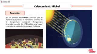 Calentamiento Global
Es un proceso ANTRÓPICO (causado por el
hombre) que provoca el incremento anormal de
la temperatura ambiental (temperatura
promedio mundial de 16°C) debido una mayor
retención de radiación infrarroja en el planeta.
Concepto:
 