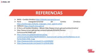 REFERENCIAS
⮚ NASA – Cambio climático https://climate.nasa.gov/causas/
⮚ Panel Intergubernamental del Cambio Climático
https://archive.ipcc.ch/home_languages_main_spanish.shtml
⮚ CMNUCC https://cop25.mma.gob.cl/
⮚ El Perú y el Cambio Climático - Minam http://www.minam.gob.pe/cambioclimatico/
⮚ http://www.minam.gob.pe/wp-content/uploads/2016/05/Tercera-
Comunicaci%C3%B3n.pdf
⮚ https://www.actualidadambiental.pe/wp-
content/uploads/2012/06/INFOGRAFIA_Escenario-del-cambio-clim%C3%A1tico-en-el-
Per%C3%BA-SPDA_2.jpg
⮚ https://www.youtube.com/watch?v=miEJI0XQiN4
⮚ https://www.youtube.com/watch?v=jJC6nRc1BtQ
 