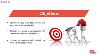Objetivos
• Comprender que es el efecto invernadero
y su importancia para la vida.
• Conocer las causas y consecuencia del
calentamiento global en el planeta
• Conocer los objetivos del protocolo de
Kioto y el Acuerdo de París.
 