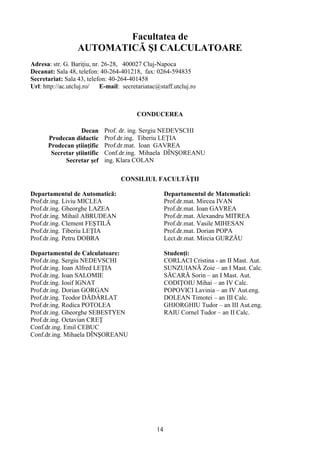 Facultatea de
AUTOMATICĂ ŞI CALCULATOARE
Adresa: str. G. Bariţiu, nr. 26-28, 400027 Cluj-Napoca
Decanat: Sala 48, telefon: 40-264-401218, fax: 0264-594835
Secretariat: Sala 43, telefon: 40-264-401458
Url: http://ac.utcluj.ro/ E-mail: secretariatac@staff.utcluj.ro
CONDUCEREA
Decan Prof. dr. ing. Sergiu NEDEVSCHI
Prodecan didactic Prof.dr.ing. Tiberiu LEŢIA
Prodecan ştiinţific Prof.dr.mat. Ioan GAVREA
Secretar ştiintific Conf.dr.ing. Mihaela DÎNŞOREANU
Secretar şef ing. Klara COLAN
CONSILIUL FACULTĂŢII
Departamentul de Automatică:
Prof.dr.ing. Liviu MICLEA
Prof.dr.ing. Gheorghe LAZEA
Prof.dr.ing. Mihail ABRUDEAN
Prof.dr.ing. Clement FEŞTILĂ
Prof.dr.ing. Tiberiu LEŢIA
Prof.dr.ing. Petru DOBRA
Departamentul de Calculatoare:
Prof.dr.ing. Sergiu NEDEVSCHI
Prof.dr.ing. Ioan Alfred LEŢIA
Prof.dr.ing. Ioan SALOMIE
Prof.dr.ing. Iosif IGNAT
Prof.dr.ing. Dorian GORGAN
Prof.dr.ing. Teodor DĂDÂRLAT
Prof.dr.ing. Rodica POTOLEA
Prof.dr.ing. Gheorghe SEBESTYEN
Prof.dr.ing. Octavian CREŢ
Conf.dr.ing. Emil CEBUC
Conf.dr.ing. Mihaela DÎNŞOREANU
Departamentul de Matematică:
Prof.dr.mat. Mircea IVAN
Prof.dr.mat. Ioan GAVREA
Prof.dr.mat. Alexandru MITREA
Prof.dr.mat. Vasile MIHESAN
Prof.dr.mat. Dorian POPA
Lect.dr.mat. Mircia GURZĂU
Studenţi:
CORLACI Cristina - an II Mast. Aut.
SUNZUIANĂ Zoie – an I Mast. Calc.
SĂCARĂ Sorin – an I Mast. Aut.
CODIŢOIU Mihai – an IV Calc.
POPOVICI Lavinia – an IV Aut.eng.
DOLEAN Timotei – an III Calc.
GHIORGHIU Tudor – an III Aut.eng.
RAIU Cornel Tudor – an II Calc.
14
 