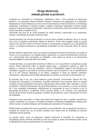 Dragi absolvenţi,
stimaţi părinţi şi profesori,
Facultatea de Automatică şi Calculatoare sărbătoreşte astăzi a 30-a promoţie de absolvenţi,
respectiv a 4-a promoţie aliniată cerinţelor Europene consacrate prin înţelegerea de la Bolognia.
Programele de studiu finalizate în acest an sunt în domeniului de studii Calculatoare şi Tehnologia
Informaţiei: Calculatoare în limbile română şi engleză, Tehnologia Informaţiei în limba română,
respectiv în domeniul Ingineria Sistemelor: Automatică şi Informatică Aplicată în limbile română la
Cluj şi Satu-Mare şi engleză la Cluj.
Absolvenţii din acest an au urmat programe de studiu moderne, reproiectate ca şi competenţe,
conţinut, metodologie de predare, durata de studii.
Această promoţie este una din promoţiile cu cele mai bune rezultate la admitere, dar şi cu cel mai
înalt nivel al pregătirii profesionale obţinut la absolvire. Tinerii bine pregătiţi intraţi pe porţile
acestei şcoli, procesul intens de formare realizat cu devotament şi exigenţă de un corp profesoral
valoros, şi sprijinul permanent şi necondiţionat al părinţilor au fost elementele cheie ale acestui
succes.
Suntem mândri că absolvenţii noştri au acumulat cunoştinţele de bază ale domeniului, au învăţat să
înveţe şi să se autoformeze, au o gândire logică, algoritmică, şi o putere de abstractizare mult peste
cea a absolvenţilor altor specializări, au dobândit o mare putere de muncă şi au perseverenţa
necesară infăptuirii unor ţeluri dificil de realizat.
Această promoţie, ca şi promoţiile anterioare de altfel, nu vor avea probleme în integrarea pe piaţa
muncii. Pentru absolvenţii noştri se deschid opţiuni largi: - continuarea studiilor cu studii de
doctorat şi masterat în ţară sau străinătate; -lucrul în învăţământul superior din România sau
străinătate; -angajare în activităţi de cercetare proiectare atât în domeniul IT sau al automatizărilor
cât şi în alte domenii inginereşti şi nu numai; -angajarea în firme de software, hardware,
automatizări; -organizarea de activităţi educaţionale de cercetare şi proiectare în firme proprii, etc.
Pe perioada celor 4 ani, cât a durat formarea acestei promoţii, Universitatea Tehnică din Cluj,
Facultatea de Automatică şi Calculatoare, in pofida contextului socio-economic dificil au asigurat
condiţiile necesare desfăşurării unui proces educaţional de bună calitate. Baza materială s-a extins
semnificativ. Numărul laboratoarelor de specialitate didactice si de cercetare s-a extins iar dotarea
lor a fost substantial imbunatatita. Infrastructura de comunicaţie şi acces la Internet a fost în
permanenţă dezvoltată şi actualizată. Pentru procesul didatic şi de cercetare s-au achiziţionat
sisteme de dezvoltare, licenţe de programe, instalatii de automatizare, cărţi şi abonamente la reviste
din străinătate.
Finanţarea acestei dezvoltări s-a făcut doar parţial prin bugetul de stat, o pondere semnificativa
având-o contractele de cercetare şi finanţările europene în domeniul învăţământului obţinute prin
efortul exclusiv al cadrelor didactice din Facultatea de Automatică şi Calculatoare.
Relaţiile bune ale profesorilor noştri cu profesori şi universităţi din vest, contractele de cercetare cu
companii de renume din vest au permis acordarea unui număr mare de mobilităţi de cercetare
studenţilor acestei promoţii.
Cu această ocazie vreau să mulţumesc corpului profesoral al Facultăţii de Automatică şi
Calculatoare pentru eforturile deosebite pe care le-au depus şi pentru devotamentul arătat cauzei
învăţământului de ştiinţa calculatoarelor şi de automatică.
15
 