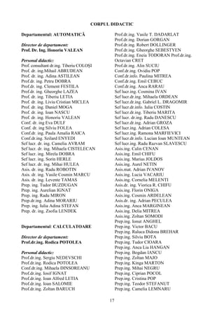 CORPUL DIDACTIC
Departamentul: AUTOMATICĂ
Director de departament:
Prof. Dr. Ing. Honoriu VALEAN
Personal didactic:
Prof. consultant dr.ing. Tiberiu COLOȘI
Prof. dr. ing.Mihail ABRUDEAN
Prof. dr. ing. Adina ASTILEAN
Prof.dr. ing. Petru DOBRA
Prof.dr. ing. Clement FESTILA
Prof.dr. ing. Gheorghe LAZEA
Prof. dr. ing. Tiberiu LETIA
Prof. dr. ing. Liviu Cristian MICLEA
Prof. dr. ing. Daniel MOGA
Prof. dr. ing. Ioan NASCU
Prof. dr. ing. Honoriu VALEAN
Conf. dr. ing Eva DULF
Conf. dr. ing Silviu FOLEA
Conf.dr. ing. Paula Amalia RAICA
Conf.dr.ing. Szilard ENYEDI
Sef lucr. dr. ing. Camelia AVRAM
Sef lucr. dr. ing. Mihaela CISTELECAN
Sef lucr. ing. Mirela DOBRA
Sef lucr. ing. Sorin HERLE
Sef lucr. dr. ing. Mihai HULEA
Asis. dr. ing. Radu ROBOTIN
Asis. dr. ing. Vasile Cosmin MARCU
Asis. dr. ing. Levente TAMAS
Prep. ing. Tudor BUZDUGAN
Prep. ing. Aurelian IGNAT
Prep. ing. Radu MIRON
Prep.dr.ing. Adina MORARIU
Prep. ing. Iulia Adina STEFAN
Prep. dr. ing. Zsofia LENDEK
Departamentul: CALCULATOARE
Director de departament:
Prof.dr.ing. Rodica POTOLEA
Personal didactic:
Prof.dr.ing. Sergiu NEDEVSCHI
Prof.dr.ing. Rodica POTOLEA
Conf.dr.ing. Mihaela DINSOREANU
Prof.dr.ing. Iosif IGNAT
Prof.dr.ing. Ioan Alfred LETIA
Prof.dr.ing. Ioan SALOMIE
Prof.dr.ing. Zoltan BARUCH
Prof.dr.ing. Vasile T. DADARLAT
Prof.dr.ing. Dorian GORGAN
Prof.dr.ing. Robert DOLLINGER
Prof.dr.ing. Gheorghe SEBESTYEN
Prof.dr.ing. Eneia TODORAN Prof.dr.ing.
Octavian CRET
Prof.dr.ing. Alin SUCIU
Conf.dr.ing. Ovidiu POP
Conf.dr.info. Paulina MITREA
Conf.dr.ing. Emil CEBUC
Conf.dr.ing. Anca RARAU
Sef lucr.ing. Cosmina IVAN
Sef lucr.dr.ing. Mihaela ORDEAN
Sef lucr.dr.ing. Gabriel L. DRAGOMIR
Sef lucr.dr.info. Iulia COSTIN
Sef lucr.dr.ing. Tiberiu MARITA
Sef lucr. dr.ing. Radu DANESCU
Sef lucr.dr.ing. Adrian GROZA
Sef lucr.ing. Adrian COLESA
Sef lucr.ing. Ramona MARFIEVICI
Sef lucr.dr.info. Lucian Ioan MUNTEAN
Sef lucr.ing. Radu Razvan SLAVESCU
Asis.ing. Calin CENAN
Asis.ing. Emil CHIFU
Asis.ing. Marius JOLDOS
Asis.ing. Aurel NETIN
Asis.mat. Adrian IVANOV
Asis.ing. Lucia VACARIU
Asis.ing. Cornelia MELENTI
Asis.dr. ing. Viorica R. CHIFU
Asis.ing. Florin ONIGA
Asis.ing. Cosmin ARDELEAN
Asis.dr. ing. Adrian PECULEA
Asis.ing. Anca MARGINEAN
Asis.ing. Delia MITREA
Asis.ing. Zoltan SOMODI
Prep.ing. Ionut ANGHEL
Prep.ing. Victor BACU
Prep.ing. Raluca Didona BREHAR
Prep.ing. Silviu BOTA
Prep.ing. Tudor CIOARA
Prep.ing. Anca Lia HANGAN
Prep.ing. Bogdan IANCU
Prep.ing. Zoltan MAJO
Prep.ing. Kinga MARTON
Prep.ing. Mihai NEGRU
Prep.ing. Ciprian POCOL
Prep.ing. Cristina POP
Prep.ing. Teodor STEFANUT
Prep.ing. Camelia LEMNARU
17
 