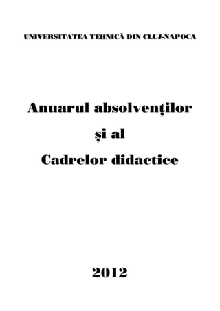 UNIVERSITATEA TEHNIC~ DIN CLUJ-NAPOCA
Anuarul absolven]ilor
}i al
Cadrelor didactice
2012
 
