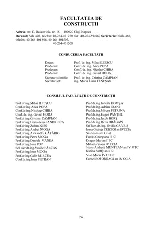 FACULTATEA DE
CONSTRUCŢII
Adresa: str. C. Daicoviciu, nr. 15, 400020 Cluj-Napoca
Decanat: Sala 470, telefon: 40-264-401250, fax: 40-264-594967 Secretariat: Sala 468,
telefon: 40-264-401506, 40-264-401507,
40-264-401508
CONDUCEREA FACULTǍŢII
Decan: Prof. dr. ing. Mihai ILIESCU
Prodecan: Conf. dr. ing. Anca POPA
Prodecan: Conf. dr. ing. Nicolae CHIRA
Prodecan: Conf. dr. ing. Gavril HODA
Secretar ştiintific: Prof. dr. ing. Cristina CÂMPIAN
Secretar şef: ing. Maria Liana FENEŞAN
CONSILIUL FACULTĂŢII DE CONSTRUCŢII
Prof.dr.ing.Mihai ILIESCU
Conf.dr.ing.Anca POPA
Conf.dr.ing.Nicolae CHIRA
Conf. dr. ing. Gavril HODA
Prof.dr.ing.Cristina CÂMPIAN
Prof.dr.ing.Horia-Aurel ANDREICA
Prof.dr.ing.Zoltan KISS
Prof.dr.ing.Andrei MOGA
Prof.dr.ing.Alexandru CĂTĂRIG
Prof.dr.ing.Petru MOGA
Prof.dr.ing.Daniela MANEA
Prof.dr.ing.Ioan POP
Sef lucr.dr.ing.Vasile FĂRCAŞ
Prof.dr.ing.Ioan MOGA
Prof.dr.ing.Călin MIRCEA
Conf.dr.ing.Ioan PETRAN
Prof.dr.ing.Julietta DOMŞA
Prof.dr.ing.Adrian IOANI
Prof.dr.ing.Mircea PETRINA
Prof.dr.ing.Eugen PANŢEL
Prof.dr.ing.Iacob BORŞ
Prof.dr.ing.Delia DRĂGAN
Sef lucr. dr. ing. Ovidiu GAVRIŞ
Ioana Codruţa CRIZBOI an IVCCIA
Sas Ioana anI Civil
Farcas Georgiana II IC
Dragos Marian II IC
Mihaela Savin IV CCIA
Ioana Andreea MUNTEAN an IV MTC
Karina Sarffy anII IC
Vlad Morar IV CFDP
Cornel BOTOROAGă an IV CCIA
26
 