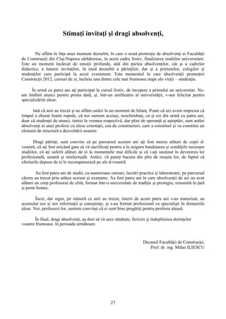 Stimaţi invitaţi şi dragi absolvenţi,
Ne aflăm în faţa unui moment deosebit, în care o nouă promoţie de absolvenţi ai Facultăţii
de Construcţii din Cluj-Napoca sărbătoresc, în acest cadru festiv, finalizarea studiilor universitare.
Este un moment încărcat de emoţii profunde, atât din partea absolvenţilor, cât şi a cadrelor
didactice, a tuturor invitaţilor, în mod deosebit a părinţilor, dar şi a prietenilor, colegilor şi
studenţilor care participă la acest eveniment. Este momentul în care absolvenţii promoţiei
Construcţii 2012, cursuri de zi, încheie una dintre cele mai frumoase etape ale vieţii – studenţia.
În urmă cu patru ani aţi participat la cursul festiv, de începere a primului an universitar. Ne-
am întâlnit atunci pentru prima dată, şi, într-un amfiteatru al universităţii, v-am felicitat pentru
specializările alese.
Iată că anii au trecut şi ne aflăm astăzi la un moment de bilanţ. Poate că azi avem impresia că
timpul a zburat foarte repede, că noi suntem aceiaşi, neschimbaţi, ca şi cei din urmă cu patru ani,
doar că studenţii de atunci, timizi la vremea respectivă, dar plini de speranţă şi aşteptări, sunt astăzi
absolvenţi ai unei profesii cu alese conotaţii, cea de constructori, care a constituit şi va constitui un
element de structură a dezvoltării noastre.
Dragi părinţi, sunt convins că pe parcursul acestor ani aţi fost mereu alături de copii d-
voastră, că aţi fost oricând gata să vă sacrificaţi pentru a le asigura bunăstarea şi condiţiile necesare
studiilor, că aţi suferit alături de ei la momentele mai dificile şi că i-aţi susţinut în devenirea lor
profesională, umană şi intelectuală. Astăzi, vă puteţi bucura din plin de reuşita lor, de faptul că
eforturile depuse de ei le recompensează pe ale d-voastră.
Au fost patru ani de studii, cu numeroase cursuri, lucrări practice şi laboratoare, pe parcursul
cărora au trecut prin atâtea sesiuni şi examene. Au fost patru ani în care absolvenţii de azi au avut
alături un corp profesoral de elită, format într-o universitate de tradiţie şi prestigiu, renumită în ţară
şi peste hotare.
Încet, dar sigur, pe măsură ce anii au trecut, tinerii de acum patru ani s-au maturizat, au
acumulat noi şi noi informaţii şi cunoştinţe, şi s-au format profesional ca specialişti în domeniile
alese. Noi, profesorii lor, suntem convinşi că ei sunt bine pregătiţi pentru profesia aleasă.
În final, dragi absolvenţi, aş dori să vă urez sănătate, fericire şi îndeplinirea dorinţelor
voastre frumoase, în perioada următoare.
Decanul Facultǎţii de Construcţii,
Prof. dr. ing. Mihai ILIESCU
27
 
