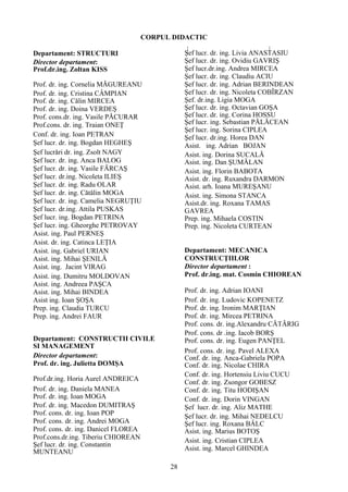 CORPUL DIDACTIC
Departament: STRUCTURI
Director departament:
Prof.dr.ing. Zoltan KISS
Prof. dr. ing. Cornelia MǍGUREANU
Prof. dr. ing. Cristina CÂMPIAN
Prof. dr. ing. Cǎlin MIRCEA
Prof. dr. ing. Doina VERDEŞ
Prof. cons.dr. ing. Vasile PǍCURAR
Prof.cons. dr. ing. Traian ONEŢ
Conf. dr. ing. Ioan PETRAN
Şef lucr. dr. ing. Bogdan HEGHEŞ
Şef lucrǎri dr. ing. Zsolt NAGY
Şef lucr. dr. ing. Anca BALOG
Şef lucr. dr. ing. Vasile FĂRCAŞ
Şef lucr. dr.ing. Nicoleta ILIEŞ
Şef lucr. dr. ing. Radu OLAR
Şef lucr. dr. ing. Cǎtǎlin MOGA
Şef lucr. dr. ing. Camelia NEGRUŢIU
Şef lucr. dr.ing. Attila PUSKAS
Şef lucr. ing. Bogdan PETRINA
Şef lucr. ing. Gheorghe PETROVAY
Asist. ing. Paul PERNEŞ
Asist. dr. ing. Catinca LEŢIA
Asist. ing. Gabriel URIAN
Asist. ing. Mihai ŞENILǍ
Asist. ing. Jacint VIRAG
Asist. ing. Dumitru MOLDOVAN
Asist. ing. Andreea PAŞCA
Asist. ing. Mihai BINDEA
Asist ing. Ioan ŞOŞA
Prep. ing. Claudia TURCU
Prep. ing. Andrei FAUR
Departament: CONSTRUCTII CIVILE
SI MANAGEMENT
Director departament:
Prof. dr. ing. Julietta DOMŞA
Prof.dr.ing. Horia Aurel ANDREICA
Prof. dr. ing. Daniela MANEA
Prof. dr. ing. Ioan MOGA
Prof. dr. ing. Macedon DUMITRAŞ
Prof. cons. dr. ing. Ioan POP
Prof. cons. dr. ing. Andrei MOGA
Prof. cons. dr. ing. Danicel FLOREA
Prof.cons.dr.ing. Tiberiu CHIOREAN
Şef lucr. dr. ing. Constantin
MUNTEANU
Şef lucr. dr. ing. Livia ANASTASIU
Şef lucr. dr. ing. Ovidiu GAVRIŞ
Şef lucr.dr.ing. Andrea MIRCEA
Şef lucr. dr. ing. Claudiu ACIU
Şef lucr. dr. ing. Adrian BERINDEAN
Şef lucr. dr. ing. Nicoleta COBÎRZAN
Şef. dr.ing. Ligia MOGA
Şef lucr. dr. ing. Octavian GOŞA
Şef lucr. dr. ing. Corina HOSSU
Şef lucr. ing. Sebastian PĂLĂCEAN
Şef lucr. ing. Sorina CIPLEA
Şef lucr. dr.ing. Horea DAN
Asist. ing. Adrian BOJAN
Asist. ing. Dorina SUCALĂ
Asist. ing. Dan ŞUMĂLAN
Asist. ing. Florin BABOTA
Asist. dr. ing. Ruxandra DARMON
Asist. arh. Ioana MUREŞANU
Asist. ing. Simona STANCA
Asist.dr. ing. Roxana TAMAS
GAVREA
Prep. ing. Mihaela COSTIN
Prep. ing. Nicoleta CURTEAN
Departament: MECANICA
CONSTRUCŢIILOR
Director departament :
Prof. dr.ing. mat. Cosmin CHIOREAN
Prof. dr. ing. Adrian IOANI
Prof. dr. ing. Ludovic KOPENETZ
Prof. dr. ing. Ironim MARŢIAN
Prof. dr. ing. Mircea PETRINA
Prof. cons. dr. ing.Alexandru CĂTĂRIG
Prof. cons. dr .ing. Iacob BORŞ
Prof. cons. dr. ing. Eugen PANŢEL
Prof. cons. dr. ing. Pavel ALEXA
Conf. dr. ing. Anca-Gabriela POPA
Conf. dr. ing. Nicolae CHIRA
Conf. dr. ing. Hortensiu Liviu CUCU
Conf. dr. ing. Zsongor GOBESZ
Conf. dr. ing. Titu HODIŞAN
Conf. dr. ing. Dorin VINGAN
Şef lucr. dr. ing. Aliz MATHE
Şef lucr. dr. ing. Mihai NEDELCU
Şef lucr. ing. Roxana BÂLC
Asist. ing. Marius BOTOŞ
Asist. ing. Cristian CIPLEA
Asist. ing. Marcel GHINDEA
28
 