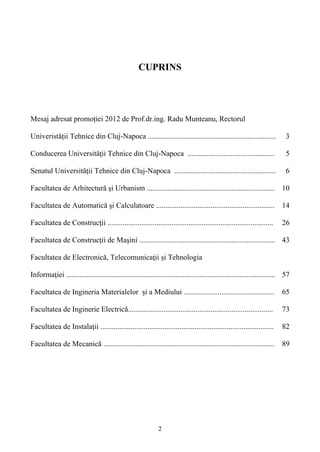 CUPRINS
Mesaj adresat promoției 2012 de Prof.dr.ing. Radu Munteanu, Rectorul
Univeristății Tehnice din Cluj-Napoca .................................................................... 3
Conducerea Universităţii Tehnice din Cluj-Napoca .............................................. 5
Senatul Universităţii Tehnice din Cluj-Napoca ...................................................... 6
Facultatea de Arhitectură şi Urbanism .................................................................... 10
Facultatea de Automatică şi Calculatoare ............................................................... 14
Facultatea de Construcţii ........................................................................................ 26
Facultatea de Construcţii de Maşini ........................................................................ 43
Facultatea de Electronică, Telecomunicaţii şi Tehnologia
Informaţiei ............................................................................................................... 57
Facultatea de Ingineria Materialelor și a Mediului ................................................ 65
Facultatea de Inginerie Electrică............................................................................. 73
Facultatea de Instalaţii ............................................................................................ 82
Facultatea de Mecanică ........................................................................................... 89
2
 