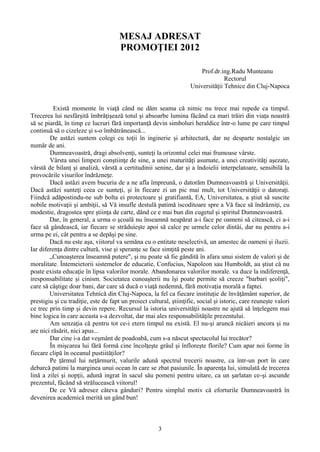 MESAJ ADRESAT
PROMOŢIEI 2012
Prof.dr.ing.Radu Munteanu
Rectorul
Universităţii Tehnice din Cluj-Napoca
Există momente în viaţă când ne dăm seama că nimic nu trece mai repede ca timpul.
Trecerea lui nesfârşită îmbrăţişează totul şi absoarbe lumina făcând ca mari trăiri din viaţa noastră
să se piardă, în timp ce lucruri fără importanţă devin simboluri heraldice într-o lume pe care timpul
continuă să o cizeleze şi s-o îmbătrânească...
De astăzi suntem colegi cu toţii în inginerie şi arhitectură, dar ne desparte nostalgic un
număr de ani.
Dumneavoastră, dragi absolvenţi, sunteţi la orizontul celei mai frumoase vârste.
Vârsta unei limpezi conştiinţe de sine, a unei maturităţi asumate, a unei creativităţi aşezate,
vârstă de bilanţ şi analiză, vârstă a certitudinii senine, dar şi a îndoielii interpelatoare, sensibilă la
provocările visurilor îndrăzneţe.
Dacă astăzi avem bucuria de a ne afla împreună, o datorăm Dumneavoastră şi Universităţii.
Dacă astăzi sunteţi ceea ce sunteţi, şi în fiecare zi un pic mai mult, tot Universităţii o datoraţi.
Fiindcă adăpostindu-ne sub bolta ei protectoare şi gratifiantă, EA, Universitatea, a ştiut să suscite
nobile motivaţii şi ambiţii, să Vă insufle destulă patimă iscoditoare spre a Vă face să îndrăzniţi, cu
modestie, dragostea spre ştiinţa de carte, dând ce e mai bun din cugetul şi spiritul Dumneavoastră.
Dar, în general, a urma o şcoală nu înseamnă neapărat a-i face pe oameni să citească, ci a-i
face să gândească, iar fiecare se străduieşte apoi să calce pe urmele celor dintâi, dar nu pentru a-i
urma pe ei, cât pentru a se depăşi pe sine.
Dacă nu este aşa, viitorul va semăna cu o entitate neselectivă, un amestec de oameni şi iluzii.
Iar diferenţa dintre cultură, vise şi speranţe se face simţită peste ani.
„Cunoaşterea înseamnă putere", şi nu poate să fie gândită în afara unui sistem de valori şi de
moralitate. Întemeietorii sistemelor de educatie, Confucius, Napoleon sau Humboldt, au ştiut că nu
poate exista educaţie în lipsa valorilor morale. Abandonarea valorilor morale. va duce la indiferenţă,
iresponsabilitate şi cinism. Societatea cunoaşterii nu îşi poate permite să creeze "barbari şcoliţi",
care să câştige doar bani, dar care să ducă o viaţă nedemnă, fără motivaţia morală a faptei.
Universitatea Tehnică din Cluj-Napoca, la fel ca fiecare instituţie de învăţământ superior, de
prestigiu şi cu tradiţie, este de fapt un proiect cultural, ştiinţific, social şi istoric, care reuneşte valori
ce trec prin timp şi devin repere. Recursul la istoria universităţii noastre ne ajută să înţelegem mai
bine logica în care aceasta s-a dezvoltat, dar mai ales responsabilităţile prezentului.
Am senzaţia că pentru tot ce-i etern timpul nu există. El nu-şi aruncă nicăieri ancora şi nu
are nici răsărit, nici apus...
Dar cine i-a dat veşmânt de poadoabă, cum s-a născut spectacolul lui trecător?
În mişcarea lui fără formă cine încolţeşte grâul şi înfloreşte florile? Cum apar noi forme în
fiecare clipă în oceanul pustiităţilor?
Pe ţărmul lui neţărmurit, valurile adună spectrul trecerii noastre, ca într-un port în care
debarcă patimi la marginea unui ocean în care se zbat pasiunile. În aparenţa lui, simulată de trecerea
lină a zilei şi nopţii, adună ingrat în sacul său pomeni pentru uitare, ca un şarlatan ce-şi ascunde
prezentul, fâcând să strălucească viitorul!
De ce Vă adresez câteva gânduri? Pentru simplul motiv că eforturile Dumneavoastră în
devenirea academică merită un gând bun!
3
 