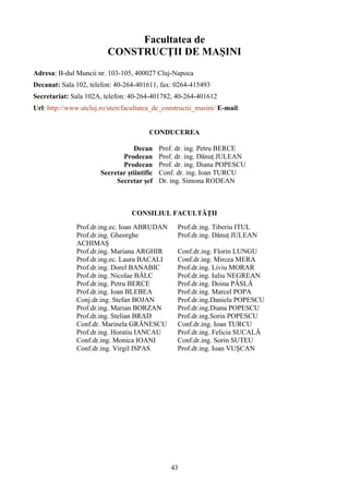 Facultatea de
CONSTRUCŢII DE MAŞINI
Adresa: B-dul Muncii nr. 103-105, 400027 Cluj-Napoca
Decanat: Sala 102, telefon: 40-264-401611, fax: 0264-415493
Secretariat: Sala 102A, telefon: 40-264-401782, 40-264-401612
Url: http://www.utcluj.ro/utcn/facultatea_de_constructii_masini/ E-mail:
CONDUCEREA
Decan Prof. dr. ing. Petru BERCE
Prodecan Prof. dr. ing. Dănuţ JULEAN
Prodecan Prof. dr. ing. Diana POPESCU
Secretar ştiintific Conf. dr. ing. Ioan TURCU
Secretar şef Dr. ing. Simona RODEAN
CONSILIUL FACULTĂŢII
Prof.dr.ing.ec. Ioan ABRUDAN Prof.dr.ing. Tiberiu ITUL
Prof.dr.ing. Gheorghe
ACHIMAŞ
Prof.dr.ing. Dănuţ JULEAN
Prof.dr.ing. Mariana ARGHIR Conf.dr.ing. Florin LUNGU
Prof.dr.ing.ec. Laura BACALI Conf.dr.ing. Mircea MERA
Prof.dr.ing. Dorel BANABIC Prof.dr.ing. Liviu MORAR
Prof.dr.ing. Nicolae BÂLC Prof.dr.ing. Iuliu NEGREAN
Prof.dr.ing. Petru BERCE Prof.dr.ing. Doina PÂSLĂ
Prof.dr.ing. Ioan BLEBEA Prof.dr.ing. Marcel POPA
Conj.dr.ing. Stefan BOJAN Prof.dr.ing.Daniela POPESCU
Prof.dr.ing. Marian BORZAN Prof.dr.ing.Diana POPESCU
Prof.dr.ing. Stelian BRAD Prof.dr.ing.Sorin POPESCU
Conf.dr. Marinela GRĂNESCU Conf.dr.ing. Ioan TURCU
Prof.dr.ing. Horatiu IANCAU Prof.dr.ing. Felicia SUCALĂ
Conf.dr.ing. Monica IOANI Conf.dr.ing. Sorin SUTEU
Conf.dr.ing. Virgil ISPAS Prof.dr.ing. Ioan VUŞCAN
43
 