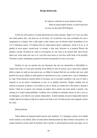 Dragi absolvenţi,
În viaţă nu e suficient că ai ales drumul cel bun.
Dacă nu mergi repede înainte, te calcă în picioare
cei care vin din urmă (Will Rogers).
O linie de sosire pentru voi dragi absolvenţi este foarte aproape. După 4 ori 5 ani, sau chiar
mai mulţi pentru unii, veţi porni pe un alt drum, cel al profesiei care prin excelenţă este una a
imaginaţiei şi a creaţiei. Este o altă etapă a vieţii voastre care vă solicită soluţii la probleme ce nu
vor fi totdeauna uşoare. Vă îndemn însă să vedeţi partea plină a paharului, oricât ar fi ea, şi să
gândiţi că acest popor, această ţară, va renaşte, a câta oară, întocmai ca şi pasărea Phonix din
propria-i cenuşă. Să plecaţi în viaţă cu convingerea că vom reuşi şi de această dată, dacă fiecare
dintre noi, acolo unde este sau va fi, vom dori acest lucru şi vom face astfel încât să fie posibilă.
Tinereţea voastră, inteligenţa şi puterea de muncă sunt garanţii că veţi şi vom reuşi.
Profesia în care azi porniţi este una frumoasă, dar care are obstacolele şi dificultăţile ei.
Atunci însă când va fi mai greu amintiţi-vă de fabula în care un şoricel, care a căzut într-o găleată
plină cu lapte, de unde nu mai putea ieşi, s-a zbătut la început fără nici un rezultat, dar care, când
puterile lui erau pe sfârşite şi când laptele se transformase în unt, s-a putut salva. Aşa se întâmplă şi
în viaţă. Perseverând pe drumul dificil al inovaţiei sau al cercetării ştiinţifice veţi avea în final o
surpriză ce nu aţi intuit-o întotdeauna şi care vă va răsplăti eforturile. Singura condiţie este să
munciţi cu pasiune şi dăruire şi să credeţi în ceea ce faceţi, să credeţi într-o Divinitate a noastră a
tuturor. Când noi ca specie vom renunţa să credem într-o putere mai mare decât a noastră, vom
renunţa şi la simţul responsabilităţii. Credinţa, orice credinţă ne aminteşte mereu că mai e ceva ce
nu înţelegem, ceva faţă de care suntem răspunzători. Având credinţă, devenim responsabili faţă de
ceilalţi, faţă de noi înşine şi faţă de un adevăr mai înalt ca noi. În fond acestea sunt singurele secrete
ale vieţii.
Distinşi părinţi,
Trăim alături de dumneavoastră bucuria unei împliniri. V-o înţelegem, pentru că la rândul
nostru suntem şi noi părinţi. Ştim că mulţi dintre dumneavoastră aţi făcut eforturi mari pentru a vă
susţine material şi moral copiii la facultate. Dar a meritat. A meritat pentru că iată, sunt sigur, un vis
44
 