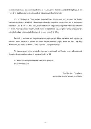 al dumneavoastră s-a împlinit. Fie ca timpul ce va veni, copiii dumneavoastră să vă împlinească alte
vise, să vă facă bunici şi străbunici, să facă cât mai multe familii fericite.
Aici la Facultatea de Construcţii de Maşini a Universităţii noastre, cei care v-am fost dascăli,
vom rămâne din nou “repetenţi”, la toamnă reluându-ne activitatea fiecare dintre noi în anul în care
am rămas, I, II, III sau IV, până când, la un moment dat timpul sau Atotputernicul nostru al tuturor
va hotărî “exmatricularea” noastră. Până atunci însă rămânem aici, asteptând alte şi alte generaţii,
aşteptându-vă pe voi atunci când veţi crede că vom putea fi de folos.
În final vă amintesc un fragment din mitologia greacă. Heracles dorind să-l sugrume pe
uriaşul Anteu a observat că de câte ori acesta atingea pământul, căpăta puteri noi, căci Gea, zeiţa
Pământului, era mama lui Anteu. Atunci Heracles l-a sugrumat în aer.
Vă îndemn dragi colegi să rămâneţi mereu cu picioarele pe Pământ pentru că prea mulţi
Heracles din această lume să nu vă sugrume în nici un fel.
Vă doresc sănătate şi succes în noua voastră profesie.
La revedere în 2022.
Prof. Dr. Ing. Petru Berce
Decanul Facultăţii Construcţii de Maşini
45
 