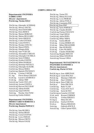 CORPUL DIDACTIC
Departamentul: INGINERIA
FABRICATIEI
Director departament:
Prof.dr.ing. Nicolae BÂLC
Prof.dr.ing. Gheorghe ACHIMAŞ
Prof.dr.ing. Mircea ANCĂU
Prof.dr.ing Dorel BANABIC
Prof.dr.ing. Petru BERCE
Prof.dr.ing. Marian BORZAN
Prof.dr.ing. Marius BULGARU
Prof.dr.ing. Sorin GROZAV
Prof.dr.ing. Csaba GYENGE
Prof.dr.ing. Liana HANCU
Prof.dr.ing. Horaţiu IANCĂU
Prof.dr.ing. Marcel POPA
Prof.dr.ing. Olimpia ROŞ
Prof.dr.ing. Ioan VUŞCAN
Conf.dr.ing. Alexandru CĂREAN
Conf.dr.ing. Gheorghe CIUTRILĂ
Conf.dr.ing Sorin COMŞA
Conf.dr.ing. Ovidiu COSTIN
Conf.dr.ing.Mihai DAMIAN
Conf.dr.ing.Domniţa FRĂŢILĂ
Conf.dr.ing.Gheorghe GLIGOR
Conf.dr.ing. Mircea MERA
Conf.dr.ing. Daniela PĂUNESCU
S.l.dr.ing. Cristian CAIZĂR
S.l. ing. Flaviu Horea CHEZAN
S.l.dr.ing. Lucian LAZARESCU
S.l.dr.ing. Adrian TRIF
Asist.dr.ing Vasile CECLAN
Asist.dr.ing.Ancuta COSTEA
Asist.dr.ing.Razvan PACURAR
Asist.dr.ing.Adrian RADU
Asist.dr.ing Glad CONTIU
Asist.ing. Nicolae Alin PANC
Asist.dr.ing.Emilia SABAU
Departamentul: INGINERIA
PROIECTARII SI ROBOTICA
Director departament:
Prof.dr.ing. Daniela POPESCU
Prof.dr.ing. Ioan BLEBEA
Prof.dr.ing. Stelian BRAD
Prof.dr.ing. Cornel CIUPAN
Prof.dr.ing Liviu CRISAN
Prof.dr.ing. Mircea CRETU
Prof.dr.ing. Mircea GALIŞ
Prof.dr.ing. Traian ITU
Prof.dr.ing. Dănuţ JULEAN
Prof.dr.ing. Liviu MORAR
Prof.dr.ing. Adrian PÂSLĂ
Prof.dr.ing. Constantin POP
Prof.dr.ing. Ioan POP
Prof.dr.ing. Sorin POPESCU
Prof.dr.ing. Claudiu RAŢIU
Conf.dr.ing Florina CRACIUN
Conf.dr.ing.Virgil ISPAS
Conf.dr.ing.Anton POPA
Conf.dr.ing.Mihai TRIPA
S.l.dr.ing. Emilia BRAD
S.l.dr.ing. Corina DOBOCAN
S.l.dr.ing. Mihai DRAGOMIR
Ş.l.dr.ing. Dan HURGOIU
S.l.dr.ing. Calin NEAMTU
S.l.dr.ing. Claudiu NEDEZKI
Asist.dr.ing.Bogdan MOCAN
Asist.dr.ing.Mihai STEOPAN
Asist.dr.ing.Nicusor URSA
Departamentul: MANAGEMENT SI
INGINERIE ECONOMICA
Director departament:
Conf.dr.ing. Florin LUNGU
Prof.dr.ing.ec.Ioan ABRUDAN
Prof.dr.ing.ec Laura BACALI
Prof.dr.ing. Mariana CĂREAN
Prof.dr.ing. Dan CÂNDEA
Prof.dr.ing.ec Doru FĂRCAŞ
Prof.dr.ec. Petru PRUNEA
Conf.dr.ing. Radu VLAD
Conf.dr.ing. Voicu SUCALĂ
Conf.dr.ing. Sorin ŞUTEU
Conf.dr.ing.ecCamelia UCENIC
S.l.dr. jurist Roxana CORDOS
S.l.dr.ing. Violeta FIRESCU
S.l.ing.ec Dana JUCAN
Ş.l.dr.inf.ec. Emilia CIUPAN
S.l.dr.ec. Monica BOGDAN
Asist.ing. Gabriela BĂCILĂ
Asist.dr.ing. Călin Ciprian OŢEL
46
 
