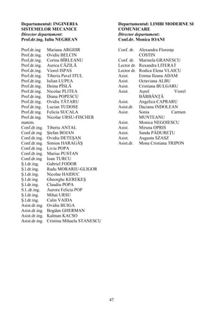 Departamentul: INGINERIA
SISTEMELOR MECANICE
Director departament:
Prof.dr.ing. Iuliu NEGREAN
Prof.dr.ing Mariana ARGHIR
Prof.dr.ing. Ovidiu BELCIN
Prof,dr.ing. Corina BÎRLEANU
Prof.dr.ing. Aurica CĂZILĂ
Prof.dr.ing. Viorel ISPAS
Prof.dr.ing. Tiberiu Pavel ITUL
Prof.dr.ing. Iulian LUPEA
Prof.dr.ing. Doina PÎSLĂ
Prof.dr.ing. Nicolae PLITEA
Prof.dr.ing. Diana POPESCU
Prof.dr.ing. Ovidiu TĂTARU
Prof.dr.ing. Lucian TUDOSE
Prof.dr.ing. Felicia SUCALA
Prof.dr.ing.
matem.
Nicolae URSU-FISCHER
Conf.dr.ing. Tiberiu ANTAL
Conf.dr.ing Ştefan BOJAN
Conf.dr.ing. Ovidiu DETEŞAN
Conf.dr.ing. Simion HARAGÂŞ
Conf.dr.ing. Liviu POPA
Conf.dr.ing. Marius PUSTAN
Conf.dr.ing Ioan TURCU
Ş.l.dr.ing. Gabriel FODOR
Ş.l.dr.ing. Radu MORARIU-GLIGOR
Ş.l.dr.ing. Nicolae HAIDUC
Ş.l.dr.ing Gheorghe KEREKEŞ
Ş.l.dr.ing. Claudiu POPA
S.l..dr.ing. Aurora Felicia POP
Ş.l.dr.ing. Mihai URSU
Ş.l.dr.ing. Calin VAIDA
Asist.dr.ing. Ovidiu BUIGA
Asist.dr.ing. Bogdan GHERMAN
Asist.dr.ing. Kalman KACSO
Asist.dr.ing. Cristina Mihaela STANESCU
Departamentul: LIMBI MODERNE SI
COMUNICARE
Director departament:
Conf.dr. Monica IOANI
Conf. dr. Alexandra Florenţa
COSTIN
Conf. dr. Marinela GRANESCU
Lector dr. Ruxandra LITERAT
Lector dr. Rodica Elena VLAICU
Asist. Emma Ileana ADAM
Asist. Octaviana ALBU
Asist. Cristiana BULGARU
Asist. Aurel Viorel
BĂRBÂNŢĂ
Asist. Angelica CAPRARU
Asist.dr. Daciana INDOLEAN
Asist. Sonia Carmen
MUNTEANU
Asist. Monica NEGOIESCU
Asist. Miruna OPRIS
Asist. Sanda PĂDUREŢU
Asist. Augusta SZASZ
Asist.dr. Mona Cristiana TRIPON
47
 