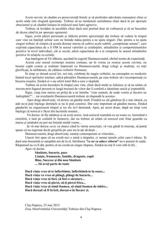 Avem nevoie să căutăm cu preseverenţă binele şi să profesăm adevărata cunoaştere chiar şi
acolo unde este elogiată ignoranţa. Trebuie să ne menţinem seninătatea chair dacă în jur sporeşte
zbuciumul şi să căutăm liniştea în mijlocul unei lumi agresive.
Trebuie să învăţăm să ascultăm chiar dacă unii pretind doar să vorbească şi să ne bucurăm
de tăcere când în jur sporeşte zgomotul.
Sigur, avem păreri personale şi rătăcim printre aproximaţii dar trebuie să vedem în timpul
care vine un înţelept solitar care ne întinde mâna pentru a ne ajuta singuri. Dar, pentru a ne ajuta
singuri trebuie să simţim că şcoala doreşte mereu să cultive acele subtile „competenţe umane”, care
exprimă capacitatea de a fi OM în sensul valorilor şi credinţelor, atitudinilor şi comportamentelor
pozitive la nivel individual, cât şi social, adică capacitatea de a te comporta în sensul atitudinilor
pozitive în relaţiile cu ceilalţi.
Aşa înţelegem să Vă sfătuim, aşezând în cugetul Dumneavoastră, obolul nostru de experienţă.
Acesta este sensul existenţei noastre comune, iar în vreme ce rostesc aceste cuvinte, eu
însumi capăt contur şi realitate împreună cu Dumneavoastră, dragi colegi şi studenţi, cu toţii
glorificaţi, la sărbătoare, de căldura vorbelor frumoase.
În timp ce răsună ecoul lor, noi toţi, celebraţi de magia verbului, ne estompăm cu modestie
lăsând locul spiritelor tutelare, adică părinţilor Dumneavoastră, pe care trebuie să-i recompensaţi cu
bucuria reuşitei, fiindcă ei v-au oferit totul fără a cere o răsplată.
Trebuie să avem încredere în timpul care vine, chiar dacă mulţi se îndoiesc şi să nu uităm că
trecem prin fugarul prezent ce leagă trecutul de viitor dar îi conferă o identitate unică şi irepetabilă.
Sigur, viaţa este mereu un prilej de a ne întreba: “cine suntem, de unde venim şi încotro ne
îndreptăm?”… iar rezultatele Dumneavoastră trebuie să răspundă la acestea.
Apoi dragi absolvenţi, vă doresc să gândiţi mult. Fiindcă cu cât gândirea îţi e mai săracă, cu
atât nu-ţi poţi înţelege dorinţele şi nu le poţi construi. Dar este important să gândim mereu, fiindcă
gândurile ne organizează timpul şi tot ele ni-l destramă. Apoi, pe acest drum, după un timp vom
înţelege că norocul e făcut din lacrimile noastre...
Vă doresc să fiţi sănătoşi şi să aveţi noroc, însă norocul seamănă cu un soare ce, luminând o
emisferă, o lasă pe cealaltă în întuneric, dar nu trebuie să uităm că norocul este frate geamăn cu
marea şi amândoi nu pot sta liniştiţi multă vreme...
Şi vă mai doresc ceva: ca atunci când la vârsta senectuţii, vă veţi gândi la tinereţe, să puteţi
spune că nu regretaţi decât greşelile pe care nu le-aţi săvârşit...
Dumneavoastră, dragi absolvenţi, sunteţi contemporani ai viitorului...
Uneori îmi spun că nu există nici o taină a timpului, ci numai tainele celor care-l trăiesc. Şi
dacă asta înseamnă ce aşteptăm noi de la el, întrebarea "ce ne va aduce viitorul" ne-o punem în zadar.
Răspunsul nu va fi dat, pentru că nu există un singur răspuns, fiindcă nu toţi îl vom iubi la fel...
Apoi vă dorim:
Sănătate, bucurie, pace
Linişte, frumuseţe, familie, dragoste, copii
Bine, Succese şi din nou Sănătate
... Să aveţi parte de toate
Dacă viaţa vrea să te înfierbânte, înfierbântă-te la soare...
Dacă viaţa va vrea să plângi, plângi de bucurie...
Dacă viaţa vrea să furi, să furi o sărutare...
Dacă viaţa vrea să pierzi, să-ţi pierzi frica...
Dacă viaţa vrea să simţi foamea, să simţi foamea de iubire...
Dacă doreşti să fi fericit, doreşt-o în fiecare zi.
Cluj-Napoca, 25 mai 2012
Ziua Absolventului Universităţii Tehnice din Cluj-Napoca
4
 