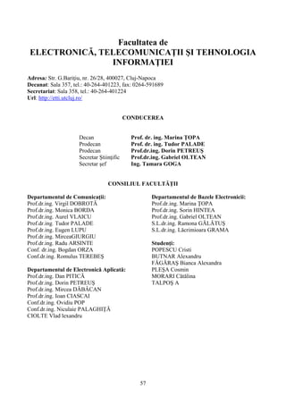 Facultatea de
ELECTRONICĂ, TELECOMUNICAŢII ŞI TEHNOLOGIA
INFORMAŢIEI
Adresa: Str. G.Bariţiu, nr. 26/28, 400027, Cluj-Napoca
Decanat: Sala 357, tel.: 40-264-401223, fax: 0264-591689
Secretariat: Sala 358, tel.: 40-264-401224
Url: http://etti.utcluj.ro/
CONDUCEREA
Decan Prof. dr. ing. Marina ŢOPA
Prodecan Prof. dr. ing. Tudor PALADE
Prodecan Prof.dr.ing. Dorin PETREUŞ
Secretar Ştiinţific Prof.dr.ing. Gabriel OLTEAN
Secretar şef Ing. Tamara GOGA
CONSILIUL FACULTĂŢII
Departamentul de Comunicaţii:
Prof.dr.ing. Virgil DOBROTĂ
Prof.dr.ing. Monica BORDA
Prof.dr.ing. Aurel VLAICU
Prof.dr.ing. Tudor PALADE
Prof.dr.ing. Eugen LUPU
Prof.dr.ing. MirceaGIURGIU
Prof.dr.ing. Radu ARSINTE
Conf. dr.ing. Bogdan ORZA
Conf.dr.ing. Romulus TEREBEŞ
Departamentul de Electronică Aplicată:
Prof.dr.ing. Dan PITICĂ
Prof.dr.ing. Dorin PETREUŞ
Prof.dr.ing. Mircea DĂBÂCAN
Prof.dr.ing. Ioan CIASCAI
Conf.dr.ing. Ovidiu POP
Conf.dr.ing. Niculaie PALAGHIŢĂ
Departamentul de Bazele Electronicii:
Prof.dr.ing. Marina ŢOPA
Prof.dr.ing. Sorin HINTEA
Prof.dr.ing. Gabriel OLTEAN
S.L.dr.ing. Ramona GĂLĂTUŞ
S.L.dr.ing. Lăcrimioara GRAMA
Studenţi:
POPESCU Cristi
BUTNAR Alexandru
FĂGĂRAŞ Bianca Alexandra
PLEŞA Cosmin
MORARI Cătălina
TALPOŞ A
CIOLTE Vlad lexandru
57
 