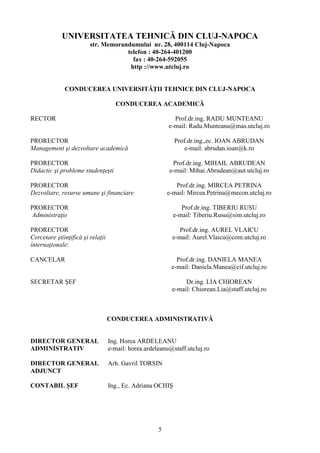 UNIVERSITATEA TEHNICĂ DIN CLUJ-NAPOCA
str. Memorandumului nr. 28, 400114 Cluj-Napoca
telefon : 40-264-401200
fax : 40-264-592055
http ://www.utcluj.ro
CONDUCEREA UNIVERSITĂŢII TEHNICE DIN CLUJ-NAPOCA
CONDUCEREA ACADEMICĂ
RECTOR Prof.dr.ing. RADU MUNTEANU
e-mail: Radu.Munteanu@mas.utcluj.ro
PRORECTOR
Management şi dezvoltare academică
Prof.dr.ing.,ec. IOAN ABRUDAN
e-mail: abrudan.ioan@k.ro
PRORECTOR
Didactic şi probleme studenţeşti
Prof.dr.ing. MIHAIL ABRUDEAN
e-mail: Mihai.Abrudean@aut.utcluj.ro
PRORECTOR
Dezvoltare, resurse umane şi financiare
Prof.dr.ing. MIRCEA PETRINA
e-mail: Mircea.Petrina@mecon.utcluj.ro
PRORECTOR
Administraţie
Prof.dr.ing. TIBERIU RUSU
e-mail: Tiberiu.Rusu@sim.utcluj.ro
PRORECTOR
Cercetare ştiinţifică şi relaţii
internaţionale:
Prof.dr.ing. AUREL VLAICU
e-mail: Aurel.Vlaicu@com.utcluj.ro
CANCELAR Prof.dr.ing. DANIELA MANEA
e-mail: Daniela.Manea@cif.utcluj.ro
SECRETAR ŞEF Dr.ing. LIA CHIOREAN
e-mail: Chiorean.Lia@staff.utcluj.ro
CONDUCEREA ADMINISTRATIVĂ
DIRECTOR GENERAL Ing. Horea ARDELEANU
ADMINISTRATIV e-mail: horea.ardeleanu@staff.utcluj.ro
DIRECTOR GENERAL Arh. Gavril TORSIN
ADJUNCT
CONTABIL ŞEF Ing., Ec. Adriana OCHIŞ
5
 