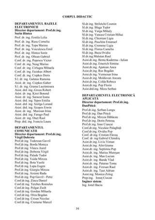 CORPUL DIDACTIC
DEPARTAMENTUL BAZELE
ELECTRONICII
Director departament: Prof.dr.ing.
Sorin Hintea
Prof. dr. ing. Festila Lelia
Prof. dr. ing. Rusu Corneliu
Prof. dr. ing. Topa Marina
Prof. dr. ing. Voiculescu Emil
Prof. dr. ing. Hintea Sorin
Prof. dr. ing. Oltean Gabriel
Conf. dr. ing. Popescu Victor
Conf. dr. ing. Neag Marius
Conf. dr. ing. Cirlugea Mihaela
Conf. dr. ing. Fazakas Albert
Conf. dr. ing. Csipkes Doris
S.l. dr. ing. Galatus Ramona
Asist. dr. ing. Csipkes Gabor
S.l. dr. ing. Grama Lacrimioara
Asist. drd. ing. Groza Robert
Asist. dr. ing. Kirei Botond
Asist. dr. ing. Saracut Ioana
Asist. drd. ing. Sipos Emilia
Asist. drd. ing. Szolga Lorand
Asist. drd. ing. Szopos Erwin
Asist. dr. ing. Muresan Irina
Asist. drd. ing. Farago Paul
Asist. dr. ing. Onet Raul
Prep. drd. ing. Ivanciu Laura
DEPARTAMENTUL
COMUNICATII
Director departament: Prof.dr.ing.
Virgil Dobrota
Prof.dr.ing. Toderean Gavril
Prof.dr.ing. Borda Monica
Prof.dr.ing. Vlaicu Aurel
Prof.dr.ing. Dobrota Virgil
Prof.dr.ing. Palade Tudor
Prof.dr.ing. Vaida Mircea
Prof.dr.ing. Bota Vasile
Prof.dr.ing. Lupu Eugen
Prof.dr.ing. Giurgiu Mircea
Prof.dr.ing. Arsinte Radu
Prof.dr.ing. Pop Gavril - Petre
Conf.dr.ing. Zinca Daniel
Conf.dr.ing. Terebes Romulus
Conf.dr.ing. Polgar Zsolt
Conf.dr.ing. Gordan Mihaela
Conf.dr.ing. Orza Bogdan
Conf.dr.ing. Crisan Nicolae
Conf.dr.ing. Cremene Marcel
Sl.dr.ing. Striletchi Cosmin
Sl.dr.ing. Blaga Tudor
Sl.dr.ing. Varga Mihaly
Sl.dr.ing. Vancea Cristian-Mihai
Sl.dr.ing. Chiorean Ligia
Sl.dr.ing. Puschita Emanuel
Sl.dr.ing. Cremene Ligia
Sl.dr.ing. Florea Camelia
Sl.dr.ing. Buza Ovidiu
Sl.dr.ing.Malutan Raul
Asist.dr.ing. Benta Kuderma - Iulian
Asist.dr.ing. Emerich Simina
Asist.dr.ing. Apatean Anca
Asist.dr.ing. Rus Bogdan
Asist.dr.ing. Vermesan Irina
Asist.dr.ing. Moldovan Ancuta
Asist.dr.ing. Colda Rebeca
Asist.dr.ing. Pop Florin
Asist.drd.ing. Meza Serban
DEPARTAMENTUL ELECTRONICĂ
APLICATĂ
Director departament: Prof.dr.ing.
DanPitică:
Prof.dr.ing. Şerban Lungu
Prof.dr.ing. Dan Pitică
Prof.dr.ing. Mircea Dăbâcan
Prof.dr.ing. Dorin Petreuş
Prof.dr.ing. Ioan Ciascai
Conf.dr.ing. Niculaie Palaghiţă
Conf.dr.ing. Ovidiu Pop
Conf. dr.ing. Cristian Fărcaş
Conf. dr. ing Gabriel Chindriş
Asist.dr.ing. Liviu Viman
Asist.dr.ing. Alin Grama
Asist.dr. ing. Septimiu Pop
Asist.dr. ing. Marius Mureşan
Asist.dr. ing. Man Lucian
Asist.dr. ing. Bande Vlad
Asist.dr. ing. Patarau Toma
Asist.dr. ing. Fizesan Raul
Asist.dr. ing. Taut Adrian
Asist.ing. Monica Zolog
Prep.ing. Ionuţ Ciocan
Inginer sistem:
Ing. Ionel Baciu
59
 