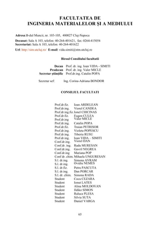 FACULTATEA DE
INGINERIA MATERIALELOR ȘI A MEDIULUI
Adresa:B-dul Muncii, nr. 103-105, 400027 Cluj-Napoca
Decanat: Sala A 103, telefon: 40-264-401621, fax: 0264-415054
Secretariat: Sala A 103, telefon: 40-264-401622
Url: http://sim.utcluj.ro/ E-mail: vida.simiti@stm.utcluj.ro
Biroul Consiliului facultatii
Decan Prof. dr. ing. Ioan VIDA - SIMITI
Prodecan Prof. dr. ing. Valer MICLE
Secretar ştiinţific Prof.dr.ing. Catalin POPA
Secretar sef: Ing. Corina-Adriana BONDOR
CONSILIUL FACULTATI
Prof.dr.fiz. Ioan ARDELEAN
Prof.dr.ing. Viorel CANDEA
Prof.dr.ing.fiz.Ionel CHICINAS
Prof.dr.fiz. Eugen CULEA
Prof.dr.ing Valer MICLE
Prof.dr.ing. Catalin POPA
Prof.dr.fiz. Traian PETRISOR
Prof.dr.ing. Violeta POPESCU
Prof.dr.ing. Tiberiu RUSU
Prof.dr.ing. Ioan VIDA – SIMITI
Conf.dr.ing. Viorel DAN
Conf.dr. ing. Radu MURESAN
Conf.dr.ing. Gavril NEGREA
Conf.dr.ing Mariana POP
Conf dr. chim. Mihaela UNGURESAN
S.l. dr.ing. Simona AVRAM
S.l. dr.ing. Ovidiu NEMES
S.l. dr.fiz. Petru PASCUTA
S.l. dr.ing. Dan PORCAR
S.l. dr. chim. Simona RADA
Student Cocu CEZARA
Student Ionut LATES
Student Alina MOLDOVAN
Student Ildiko SIMON
Student Raluca PLESA
Student Silvia SUTA
Student Daniel VARGA
65
 