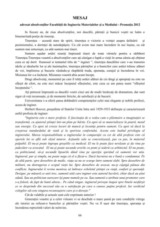MESAJ
adresat absolvenţilor Facultăţii de Ingineria Materialelor şi a Mediului - Promoţia 2012
In fiecare an, de ziua absolvenţilor, noi dascălii, părinţii şi bunicii voştri ne luăm o
binemeritată porţie de tinereţe.
Tinereţea – această stare de spirit, tinereţea o victorie a voinţei asupra delăsării şi
pesimismului, a dorinţei de autodepăşire. Cu cât avem mai mare încredere în noi înşine, cu cât
suntem mai entuziaşti, cu atât suntem mai tineri.
Suntem aşadar astăzi reuniţi împreună tineri de toate vârstele pentru a sărbători
Tinereţea.Tinereţea voastră a absolvenţilor care aţi câstigat o luptă a vieţii în urma căreia aţi obţinut
ceea ce aţi dorit frumosul si tentantul titlu de “ inginer ”, tinereţea dascălilor care v-au transmis
ideile şi idealurile lor şi ale înaintaşilor, tinereţea părinţilor şi a bunicilor care astăzi trăiesc alături
de voi, împlinirea şi bucuria văzându-şi răsplătită truda, speranţa, curajul şi încrederea în voi.
Misiunea lor s-a încheiat. Misiunea voastră abia acum începe.
Dragi absolvenţi, momentul pe care îl trăiţi astăzi alături de cei dragi şi apropiaţi nu este un
sfârşit de efort, nu este nici măcar începutul sfârşitului, este ceea ce am putea numi “sfârşitul
începutului “.
Aţi petrecut împreună cu dascălii vostri cinci ani de studii încărcaţi de dramatism, dar sunt
sigur că veţi recunoaşte, şi de momente fericite, de satisfacţii şi de bucurii.
Universitatea v-a oferit şansa dobândirii competenţelor celei mai elegante şi nobile profesii,
aceea de inginer.
Herbert Hoover, preşedinte al Statelor Unite între anii 1929-1933 defineşte şi caracterizează
astfel profesia de inginer:
"Ingineria este o mare profesie. E fascinaţia de a vedea cum o plăsmuire a imaginaţiei se
transformă, cu ajutorul ştiinţei într-un plan pe hârtie. Ca apoi să se materializeze în piatră, metal
sau energie. Ca apoi să creeze locuri de muncă şi locuinţe pentru oameni. Ca apoi să ducă la
creşterea standardului de viată şi la sporirea confortului. Acesta este înaltul privilegiu al
inginerului. Marea responsabilitate a inginerului în comparaţie cu cei de altă profesie este că
operele lui se află sub văzul tuturor. Acţiunile sale se concretizează, pas cu pas, în material
palpabil. El nu-şi poate îngropa greşelile ca medicul. El nu le poate face nevăzute şi da vina pe
judecător ca avocatul. El nu-şi poate ascunde erorile cu pomi şi iederă ca arhitectul. El nu poate,
ca politicianul, să-şi ascundă lipsurile dând vina pe opoziţie sperând că oamenii vor uita.
Inginerul, pur şi simplu, nu poate nega că el a făcut-o. Dacă lucrarea nu e bună e condamnat. Pe
de altă parte, spre deosebire de medic, viaţa sa nu se scurge între oameni slabi. Spre deosebire de
militari, nu distrugerea e scopul vieţii lui. Spre deosebire de avocat, nu-şi câştigă pâinea din
conflicte. Inginerului îi revine menirea să îmbrace scheletul ştiinţei cu viaţă, confort şi speranţă.
Desigur, pe măsură ce anii trec, oamenii uită care inginer este autorul lucrării, chiar dacă au ştiut
odată. Sau un politician oarecare îşi pune numele pe ea. Sau oamenii o atribuie unui promotor care
s-a folosit, de fapt de banii altora... Pe când singur, inginerul priveşte înapoi spre binele nesfârşit
ce se desprinde din succesul său cu o satisfacţie pe care o cunosc puţine profesii. Iar verdictul
colegilor săi este singura recunoaştere care şi-o doreşte."
Cât de valabile şi actuale sunt cele exprimate anterior !
Generaţiei voastre şi a celor viitoare vi se deschide o mare şansă pe care condiţiile vitrege
ale istoriei au refuzat-o bunicilor şi părinţilor voştri. Nu va fi uşor dar tinereţea, speranţa şi
încrederea reprezintă valori de neînvins.
66
 