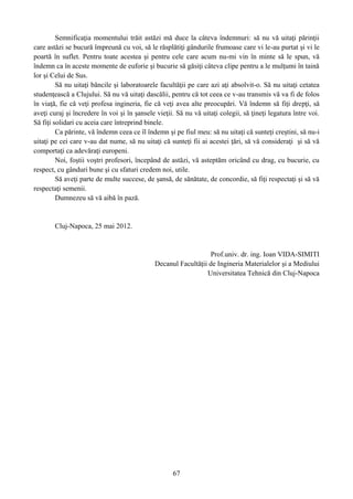 Semnificaţia momentului trăit astăzi mă duce la câteva îndemnuri: să nu vă uitaţi părinţii
care astăzi se bucură împreună cu voi, să le răsplătiţi gândurile frumoase care vi le-au purtat şi vi le
poartă în suflet. Pentru toate acestea şi pentru cele care acum nu-mi vin în minte să le spun, vă
îndemn ca în aceste momente de euforie şi bucurie să găsiţi câteva clipe pentru a le mulţumi în taină
lor şi Celui de Sus.
Să nu uitaţi băncile şi laboratoarele facultăţii pe care azi aţi absolvit-o. Să nu uitaţi cetatea
studenţească a Clujului. Să nu vă uitaţi dascălii, pentru că tot ceea ce v-au transmis vă va fi de folos
în viaţă, fie că veţi profesa ingineria, fie că veţi avea alte preocupări. Vă îndemn să fiţi drepţi, să
aveţi curaj şi încredere în voi şi în şansele vieţii. Să nu vă uitaţi colegii, să ţineţi legatura între voi.
Să fiţi solidari cu aceia care întreprind binele.
Ca părinte, vă îndemn ceea ce îl îndemn şi pe fiul meu: să nu uitaţi că sunteţi creştini, să nu-i
uitaţi pe cei care v-au dat nume, să nu uitaţi că sunteţi fii ai acestei ţări, să vă consideraţi şi să vă
comportaţi ca adevăraţi europeni.
Noi, foştii voştri profesori, începând de astăzi, vă asteptăm oricând cu drag, cu bucurie, cu
respect, cu gânduri bune şi cu sfaturi credem noi, utile.
Să aveţi parte de multe succese, de şansă, de sănătate, de concordie, să fiţi respectaţi şi să vă
respectaţi semenii.
Dumnezeu să vă aibă în pază.
Cluj-Napoca, 25 mai 2012.
Prof.univ. dr. ing. Ioan VIDA-SIMITI
Decanul Facultăţii de Ingineria Materialelor şi a Mediului
Universitatea Tehnică din Cluj-Napoca
67
 